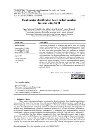 TELKOMNIKA Telecommunication, Computing, Electronics and Control
Vol. 18, No. 2, April 2020, pp. 726~732
ISSN: 1693-6930, accredited First Grade by Kemenristekdikti, Decree No: 21/E/KPT/2018
DOI: 10.12928/TELKOMNIKA.v18i2.14062  726
Journal homepage: http://journal.uad.ac.id/index.php/TELKOMNIKA
Plant species identification based on leaf venation
features using SVM
Agus Ambarwari1
, Qadhli Jafar Adrian2
, Yeni Herdiyeni3
, Irman Hermadi4
1
Department of Informatics Engineering, Universitas Teknokrat Indonesia, Indonesia
1
Department of Informatics Management, Politeknik Negeri Lampung, Indonesia
2
Department of Information System, Universitas Teknokrat Indonesia, Indonesia
3,4
Department of Computer Science, IPB University, Indonesia
Article Info ABSTRACT
Article history:
Received Sep 7, 2019
Revised Dec 26, 2019
Accepted Feb 6, 2020
The purpose of this study is to identify plant species using leaf venation
features. Leaf venation features were obtained through the extraction of leaf
venation features. The leaf image segmentation was performed to obtain
the binary image of the leaf venation which is then determined the branching
point and ending point. From these points, the extraction of leaf venation
feature was performed by calculating the value of straightness, a different
angle, length ratio, scale projection, skeleton length, number of segments, total
skeleton length, number of branching points and number of ending points.
So that from the extraction of leaf venation features 19 features were obtained.
Identification of plant species was carried out using Support Vector Machine
(SVM) with RBF kernel. The learning model was built using 75% of
the training data. The testing results using 25% of the data on the training
model, obtained an accuracy of 82.67%, with an average of precision of 84%
and recall of 83%.
Keywords:
Feature extraction
Leaf venation
SVM
This is an open access article under the CC BY-SA license.
Corresponding Author:
Agus Ambarwari,
Department of Informatics Engineering,
Universitas Teknokrat Indonesia,
Jl. Zainal Abidin Pagar Alam No.9-11, Kedaton, Bandar Lampung 35132, Indonesia.
Email: ambarwariagus@teknokrat.ac.id
1. INTRODUCTION
Many studies that discuss techniques or methods for identifying plants, show that plant identification
is important. The study of the physical form and structure of plant bodies, known as plant morphology [1].
Plant morphology is useful for visually identifying plants, so that plant diversity can be identified, classified
and given the right name for each group formed. In addition to describing the shape and composition of
the plant body, plant morphology is useful for determining the function of each part in plant life. Furthermore,
the origin and composition of the plant body can be known [2]. Information about plant morphology is needed
to understand evolution, ecology, geographical distribution, conservation, life cycle, and species definition [3].
Parts of plants that have different characteristics from each plant and commonly used for plant
identification are leaves [4-5]. Leaves have an important role for plants to adapt to their environment [6].
The main features on leaves that can distinguish each plant species include shape [7-9], texture [10-13],
color [14], and leaf venation [15-18] are called leaf biometrics [19]. Among those features, that have unique
diversity and can describe plant characteristics in more detail is leaf venation, although there are some species
 