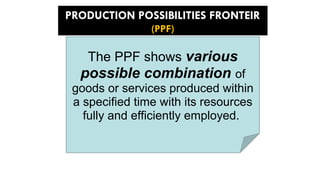 PRODUCTION POSSIBILITIES FRONTEIR
(PPF)
The PPF shows various
possible combination of
goods or services produced within
a specified time with its resources
fully and efficiently employed.
 