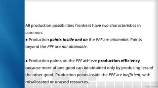 All production possibilities frontiers have two characteristics in
common:
♦ Production points inside and on the PPF are attainable. Points
beyond the PPF are not attainable.
♦ Production points on the PPF achieve production efficiency
because more of one good can be obtained only by producing less of
the other good. Production points inside the PPF are inefficient, with
misallocated or unused resources.
 