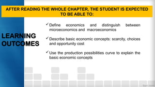 LEARNING
OUTCOMES
AFTER READING THE WHOLE CHAPTER, THE STUDENT IS EXPECTED
TO BE ABLE TO:
Define economics and distinguish between
microeconomics and macroeconomics
Describe basic economic concepts: scarcity, choices
and opportunity cost
Use the production possibilities curve to explain the
basic economic concepts
 