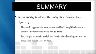 SUMMARY
• Economists try to address their subjects with a scientist’s
objectivity.
• They make appropriate assumptions and build simplified models in
order to understand the world around them.
• Two simple economic models are the circular-flow diagram and the
production possibilities frontier.
 