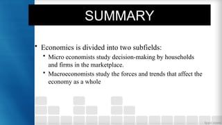 SUMMARY
• Economics is divided into two subfields:
• Micro economists study decision-making by households
and firms in the marketplace.
• Macroeconomists study the forces and trends that affect the
economy as a whole
 