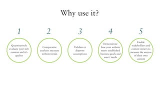 Why use it?

1
Quantitatively
evaluate your web
content and it’s
quality

2
Comparative
analysis: measure
website trends

3
Validate or
disprove
assumptions

4

5

Demonstrate
how your website
meets established
business goals and
users’ needs

Enable
stakeholders and
content owners to
measure the success
of their own
content

 