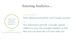Entering Analytics…
You will need:
Don’t be
afraid –
you can’t
break it!

Login at
http://www
.google.com/analytics/

Your admin password for your Google account
or

You will need to provide a Google (gmail)
address to your site manager/supplier so that
they you can share the GA stats with you.

 