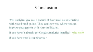 Conclusion
Web analytics give you a picture of how users are interacting
with your brand online. They can show you where you can
improve engagement with your candidates.
If you haven’t already got Google Analytics installed – why not??
If you have what’s stopping you?

 
