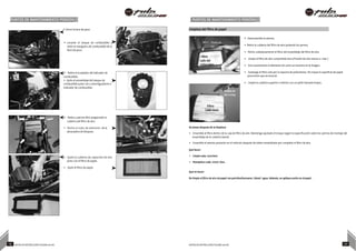 PUNTOS DE MANTENIMIENTO PERIÓDICO PUNTOS DE MANTENIMIENTO PERIÓDICO
• Cierre la llave de paso Limpieza del filtro de papel
• Levante el tanque de combustible y
retire la manguera de combustible de la
llave de paso.
• Retire el acoplador del indicador de
combustible.
• Quite el ensamblaje del tanque de
combustible junto con 5 amortiguadores e
indicador de combustible.
Pistola de
aire comp
Filtro
Lado del
carburador
Pistola de
aire comp
• Desensamble el asiento.
• Retire la cubierta del filtro de aire quitando los pernos
• Retire cuidadosamente el filtro del ensamblaje del filtro de aire.
• Limpie el filtro de aire comprimido leve (Presión de aire menor a 2 bar.)
• Gire suavemente el elemento tal como se muestra en la imagen.
• Sostenga el filtro solo por la espuma de poliuretano. No toque la superficie de papel
para evitar que se ensucie.
• Limpie la cubierta superior e inferior con un paño húmedo limpio.
Filtro
Lado sucio
• Retire 4 pernos M10 asegurando la
cubierta del filtro de aire.
• Retire el tubo de admisión de la
abrazadera de bloqueo.
• Quite la cubierta de captación de aire
junto con el filtro de papel.
• Quite el filtro de papel.
Acciones después de la limpieza:
• Ensamble el filtro dentro de la caja de filtro de aire. Mantenga ajustado el torque según la especificación sobre los pernos de montaje del
ensamblaje de la cubierta lateral.
• Ensamble el asiento posterior en el vehículo después de haber ensamblado por completo el filtro de aire.
Qué hacer:
• Limpie cada 2500kms.
• Reemplace cada 10000 kms.
Qué no hacer:
No limpie el filtro de aire de papel con petróleo/kerosene / diesel / agua. Además, no aplique aceite en el papel.
19 NOTAS DE INSTRUCCIÓN PULSAR 200 NS NOTAS DE INSTRUCCIÓN PULSAR 200 NS 20
 