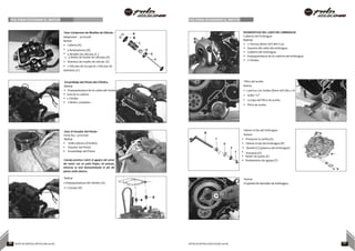 POE PARA DESARMAR EL MOTOR POE PARA DESARMAR EL MOTOR
Usar Compresor de Muelles de Válvula - A
Adaptador – 37103108 B
Retirar
• Collarín (A)
C
• 4 Retenedores (B) D
• 4 Muelles de válvulas (C ) E
• 4 Retén de Aceite de válvulas (D)
• Asientos de muelle de válvula (E)
F
• 2 Válvulas de Escape & 2 Válvulas de
Admisión (F)
Ensamblaje del Pistón del Cilindro.
Retirar
• Empaquetadura de la culata del motor
• Guía de la cadena
• 2 Clavijas
• Cilindro completo .
Usar el Pasador del Pistón
Parte No.: 37101006
Retirar
• Anillo elástico (frenillo)
• Pasador del Pistón
• Ensamblaje del Pistón
Consejo práctico: Cubrir el agujero del cárter
del motor con un paño limpio, sin pelusas,
mientras se está desmantelando el pin del
pistón/ anillo elástico.
Retirar
• Empaquetadura del cilindro (A) A
• 2 Clavijas (B)
DESMONTAJE DEL LADO DEL EMBRAGUE
Cubierta del Embrague
Retirar
• 11 Pernos (8mm A/F) M6 X 30.
• Soporte del cable del embrague.
• Cubierta del embrague.
• Empaquetadura de la cubierta del embrague.
• 2 Clavijas.
Filtro del aceite
Retirar
• 2 pernos con bridas (8mm A/F) M5 x 16
• Anillo “0”.
• La tapa del filtro de aceite.
• Filtro de aceite.
Liberar el Eje del Embrague
B Retirar
C • Presionar la varilla (A).
D • Liberar el eje del embrague (B)
E • Muelle (C) (palanca del embrague)
F • Arandela (D) A
• Retén de aceite (E)
• Rodamiento de agujas (F)
Retirar
•Cojinete de elevador de embrague.
B
B
39 NOTAS DE INSTRUCCIÓN PULSAR 200 NS NOTAS DE INSTRUCCIÓN PULSAR 200 NS 40
 