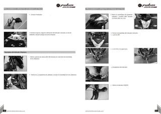 PROCEDIMIENTO OPERATIVO ESTÁNDAR ELÉCTRICO PROCEDIMIENTO OPERATIVO ESTÁNDAR ELÉCTRICO
• Extraer el indicador .
• Durante el ajuste, asegure la alineación del indicador colocado, la ruta de
cableado y siempre ponga una nueva etiqueta.
• Retirar el ensamblaje del parabrisas
soltando 2 tornillos allen laterales
con llaves allen de 3 mm.
• Extraer el ensamblaje del indicador retirando
1. 2 pernos M8
2. 3 tornillos hexagonales
Reemplazo del Indicador Delantero
• Retirar 4 pernos de cabeza allen M8 ubicados en cada lado del ensamblaje
de luz delantera
3. Acopladores del Indicador.
• Retirar los 4 acopladores de cableado y extraer el ensamblaje de la luz delantera.
• Retirar el indicador IZQ/DER.
93 NOTAS DE INSTRUCCIÓN PULSAR 200 NS NOTAS DE INSTRUCCIÓN PULSAR 200 NS 94
 