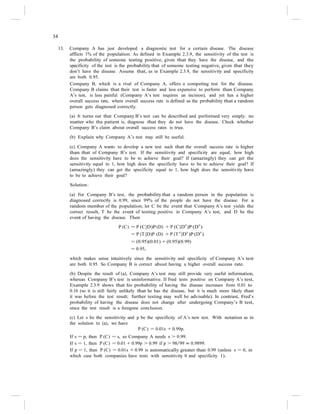 34
13. Company A has just developed a diagnostic test for a certain disease. The disease
afflicts 1% of the population. As defined in Example 2.3.9, the sensitivity of the test is
the probability of someone testing positive, given that they have the disease, and the
specificity of the test is the probability that of someone testing negative, given that they
don’t have the disease. Assume that, as in Example 2.3.9, the sensitivity and specificity
are both 0.95.
Company B, which is a rival of Company A, offers a competing test for the disease.
Company B claims that their test is faster and less expensive to perform than Company
A’s test, is less painful (Company A’s test requires an incision), and yet has a higher
overall success rate, where overall success rate is defined as the probability that a random
person gets diagnosed correctly.
(a) It turns out that Company B’s test can be described and performed very simply: no
matter who the patient is, diagnose that they do not have the disease. Check whether
Company B’s claim about overall success rates is true.
(b) Explain why Company A’s test may still be useful.
(c) Company A wants to develop a new test such that the overall success rate is higher
than that of Company B’s test. If the sensitivity and specificity are equal, how high
does the sensitivity have to be to achieve their goal? If (amazingly) they can get the
sensitivity equal to 1, how high does the specificity have to be to achieve their goal? If
(amazingly) they can get the specificity equal to 1, how high does the sensitivity have
to be to achieve their goal?
Solution:
(a) For Company B’s test, the probability that a random person in the population is
diagnosed correctly is 0.99, since 99% of the people do not have the disease. For a
random member of the population, let C be the event that Company A’s test yields the
correct result, T be the event of testing positive in Company A’s test, and D be the
event of having the disease. Then
P (C) = P (C|D)P (D) + P (C|D
c
)P (D
c
)
= P (T |D)P (D) + P (T
c
|D
c
)P (D
c
)
= (0.95)(0.01) + (0.95)(0.99)
= 0.95,
which makes sense intuitively since the sensitivity and specificity of Company A’s test
are both 0.95. So Company B is correct about having a higher overall success rate.
(b) Despite the result of (a), Company A’s test may still provide very useful information,
whereas Company B’s test is uninformative. If Fred tests positive on Company A’s test,
Example 2.3.9 shows that his probability of having the disease increases from 0.01 to
0.16 (so it is still fairly unlikely that he has the disease, but it is much more likely than
it was before the test result; further testing may well be advisable). In contrast, Fred’s
probability of having the disease does not change after undergoing Company’s B test,
since the test result is a foregone conclusion.
(c) Let s be the sensitivity and p be the specificity of A’s new test. With notation as in
the solution to (a), we have
P (C) = 0.01s + 0.99p.
If s = p, then P (C) = s, so Company A needs s > 0.99.
If s = 1, then P (C) = 0.01 + 0.99p > 0.99 if p > 98/99 ≈ 0.9899.
If p = 1, then P (C) = 0.01s + 0.99 is automatically greater than 0.99 (unless s = 0, in
which case both companies have tests with sensitivity 0 and specificity 1).
 