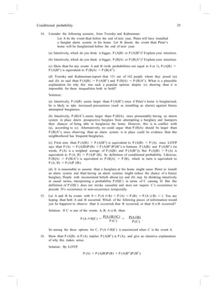 Conditional probability 35
14. Consider the following scenario, from Tversky and Kahneman:
Let A be the event that before the end of next year, Peter will have installed
a burglar alarm system in his home. Let B denote the event that Peter’s
home will be burglarized before the end of next year.
(a) Intuitively, which do you think is bigger, P (A|B) or P (A|Bc
)? Explain your intuition.
(b) Intuitively, which do you think is bigger, P (B|A) or P (B|Ac
)? Explain your intuition.
(c) Show that for any events A and B (with probabilities not equal to 0 or 1), P (A|B) >
P (A|Bc
) is equivalent to P (B|A) > P (B|Ac
).
(d) Tversky and Kahneman report that 131 out of 162 people whom they posed (a)
and (b) to said that P (A|B) > P (A|Bc
) and P (B|A) < P (B|Ac
). What is a plausible
explanation for why this was such a popular opinion despite (c) showing that it is
impossible for these inequalities both to hold?
Solution:
(a) Intuitively, P (A|B) seems larger than P (A|Bc
) since if Peter’s home is burglarized,
he is likely to take increased precautions (such as installing an alarm) against future
attempted burglaries.
(b) Intuitively, P (B|Ac
) seems larger than P (B|A), since presumably having an alarm
system in place deters prospective burglars from attempting a burglary and hampers
their chances of being able to burglarize the home. However, this is in conflict with
(a), according to (c). Alternatively, we could argue that P (B|A) should be larger than
P (B|Ac
), since observing that an alarm system is in place could be evidence that the
neighborhood has frequent burglaries.
(c) First note that P (A|B) > P (A|Bc
) is equivalent to P (A|B) > P (A), since LOTP
says that P (A) = P (A|B)P (B) + P (A|Bc
)P (Bc
) is between P (A|B) and P (A|Bc
) (in
words, P (A) is a weighted average of P (A|B) and P (A|Bc
)). But P (A|B) > P (A) is
equivalent to P (A, B) > P (A)P (B), by definition of conditional probability. Likewise,
P (B|A) > P (B|Ac
) is equivalent to P (B|A) > P (B), which in turn is equivalent to
P (A, B) > P (A)P (B).
(d) It is reasonable to assume that a burglary at his home might cause Peter to install
an alarm system and that having an alarm systems might reduce the chance of a future
burglary. People with inconsistent beliefs about (a) and (b) may be thinking intuitively
in causal terms, interpreting a probability P (D|C) in terms of C causing D. But the
definition of P (D|C) does not invoke causality and does not require C’s occurrence to
precede D’s occurrence or non-occurrence temporally.
15. Let A and B be events with 0 < P (A ∩ B) < P (A) < P (B) < P (A ∪ B) < 1. You are
hoping that both A and B occurred. Which of the following pieces of information would
you be happiest to observe: that A occurred, that B occurred, or that A ∪ B occurred?
Solution: If C is one of the events A, B, A ∪ B, then
P (A ∩ B|C) =
P(A ∩B ∩C)
=
P (C)
P(A ∩B)
.
P (C)
So among the three options for C, P (A ∩ B|C) is maximized when C is the event A.
16. Show that P (A|B) ≤ P (A) implies P (A|Bc
) ≥ P (A), and give an intuitive explanation
of why this makes sense.
Solution: By LOTP,
P (A) = P (A|B)P (B) + P (A|B
c
)P (B
c
).
 