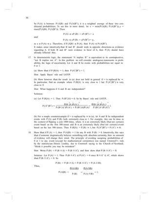 36
So P (A) is between P (A|B) and P (A|Bc
); it is a weighted average of these two con-
ditional probabilities. To see this in more detail, let x = min(P (A|B), P (A|Bc
)), y =
max(P (A|B), P (A|Bc
)). Then
P (A) ≥ xP (B) + xP (B
c
) = x
and
P (A) ≤ yP (B) + yP (B
c
) = y,
so x ≤ P (A) ≤ y. Therefore, if P (A|B) ≤ P (A), then P (A) ≤ P (A|Bc
).
It makes sense intuitively that B and Bc
should work in opposite directions as evidence
regarding A. If both B and Bc
were evidence in favor of A, then P (A) should have
already reflected this.
17. In deterministic logic, the statement “A implies B” is equivalent to its contrapositive,
“not B implies not A”. In this problem we will consider analogous statements in prob-
ability, the logic of uncertainty. Let A and B be events with probabilities not equal to
0 or 1.
(a) Show that if P (B|A) = 1, then P (Ac
|Bc
) = 1.
Hint: Apply Bayes’ rule and LOTP.
(b) Show however that the result in (a) does not hold in general if = is replaced by ≈.
In particular, find an example where P (B|A) is very close to 1 but P (Ac
|Bc
) is very
close to 0.
Hint: What happens if A and B are independent?
Solution:
(a) Let P (B|A) = 1. Then P (Bc
|A) = 0. So by Bayes’ rule and LOTP,
c c c c c c
P (Ac
|Bc
) =
P(B |A )P (A )
=
P(B |A )P (A )
= 1.
P (Bc
|Ac
)P (Ac
) + P (Bc
|A)P (A) P (Bc
|Ac
)P (Ac
)
(b) For a simple counterexample if = is replaced by ≈ in (a), let A and B be independent
events with P (A) and P (B) both extremely close to 1. For example, this can be done in
the context of flipping a coin 1000 times, where A is an extremely likely (but not certain)
event based on the first 500 tosses and B is an extremely likely (but not certain) event
based on the last 500 tosses. Then P (B|A) = P (B) ≈ 1, but P (Ac
|Bc
) = P (Ac
) ≈ 0.
18. Show that if P (A) = 1, then P (A|B) = 1 for any B with P (B) > 0. Intuitively, this says
that if someone dogmatically believes something with absolute certainty, then no amount
of evidence will change their mind. The principle of avoiding assigning probabilities of
0 or 1 to any event (except for mathematical certainties) was named Cromwell’s rule
by the statistician Dennis Lindley, due to Cromwell saying to the Church of Scotland,
“think it possible you may be mistaken”.
Hint: Write P (B) = P (B ∩ A) + P (B ∩ Ac
), and then show that P (B ∩ Ac
) = 0.
Solution: Let P (A) = 1. Then P (B ∩ Ac
) ≤ P (Ac
) = 0 since B ∩ Ac
⊆ Ac
, which shows
that P (B ∩ Ac
) = 0. So
P (B) = P (B ∩ A) + P (B ∩ A
c
) = P (A ∩ B).
Thus,
P(A ∩B) P(A ∩B)
P (A|B) = = = 1.
P (B) P (A ∩ B)
 