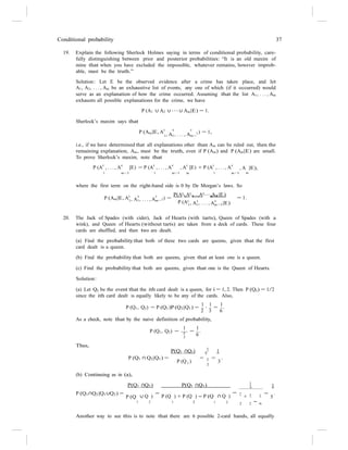Conditional probability 37
1
1
19. Explain the following Sherlock Holmes saying in terms of conditional probability, care-
fully distinguishing between prior and posterior probabilities: “It is an old maxim of
mine that when you have excluded the impossible, whatever remains, however improb-
able, must be the truth.”
Solution: Let E be the observed evidence after a crime has taken place, and let
A1, A2, . . . , An be an exhaustive list of events, any one of which (if it occurred) would
serve as an explanation of how the crime occurred. Assuming that the list A1, . . . , An
exhausts all possible explanations for the crime, we have
P (A1 ∪ A2 ∪ · · · ∪ An|E) = 1.
Sherlock’s maxim says that
P (An|E, A
c c c
1) = 1,
1, A1, . . . , An−
i.e., if we have determined that all explanations other than An can be ruled out, then the
remaining explanation, An, must be the truth, even if P (An) and P (An|E) are small.
To prove Sherlock’s maxim, note that
P (A
c
, . . . , A
c
|E) = P (A
c
, . . . , A
c
, A
c
|E) + P (A
c
, . . . , A
c
, A |E),
1 n−1 1 n−1 n 1 n−1 n
where the first term on the right-hand side is 0 by De Morgan’s laws. So
P(Ac
,Ac
,...,Ac
,An|E)
P (An|E, Ac c c
1) = 1 1 n−1
= 1.
1, A1, . . . , An−
P (Ac c c
1, A1, . . . , An−1|E)
20. The Jack of Spades (with cider), Jack of Hearts (with tarts), Queen of Spades (with a
wink), and Queen of Hearts (without tarts) are taken from a deck of cards. These four
cards are shuffled, and then two are dealt.
(a) Find the probability that both of these two cards are queens, given that the first
card dealt is a queen.
(b) Find the probability that both are queens, given that at least one is a queen.
(c) Find the probability that both are queens, given that one is the Queen of Hearts.
Solution:
(a) Let Qi be the event that the ith card dealt is a queen, for i = 1, 2. Then P (Qi) = 1/2
since the ith card dealt is equally likely to be any of the cards. Also,
1 1 1
P (Q1, Q2) = P (Q1)P (Q2|Q1) =
2
·
3
=
6
.
As a check, note that by the naive definition of probability,
1 1
Thus,
P (Q1, Q2) = 4
=
6
.
2
P(Q1 ∩Q2) 6 1
P (Q1 ∩ Q2|Q1) = = = .
P (Q ) 1
3
1 2
(b) Continuing as in (a),
P(Q1 ∩Q2) P(Q1 ∩Q2) 6 1
P (Q1∩Q2|Q1∪Q2) =
P (Q
=
∪ Q ) P (Q ) + P (Q ) − P (Q
=
∩ Q ) 1
+ 1 1 =
5
.
1 2 1 2 1 2 2 2
− 6
Another way to see this is to note that there are 6 possible 2-card hands, all equally
 