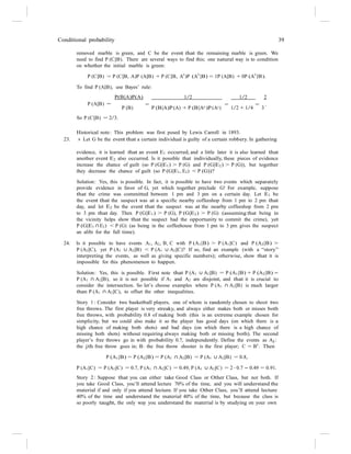 Conditional probability 39
removed marble is green, and C be the event that the remaining marble is green. We
need to find P (C|B). There are several ways to find this; one natural way is to condition
on whether the initial marble is green:
P (C|B) = P (C|B, A)P (A|B) + P (C|B, A
c
)P (A
c
|B) = 1P (A|B) + 0P (A
c
|B).
To find P (A|B), use Bayes’ rule:
P(B|A)P(A) 1/2 1/2 2
P (A|B) =
So P (C|B) = 2/3.
= = = .
P (B) P (B|A)P (A) + P (B|Ac)P (Ac) 1/2 + 1/4 3
Historical note: This problem was first posed by Lewis Carroll in 1893.
23. s Let G be the event that a certain individual is guilty of a certain robbery. In gathering
evidence, it is learned that an event E1 occurred, and a little later it is also learned that
another event E2 also occurred. Is it possible that individually, these pieces of evidence
increase the chance of guilt (so P (G|E1) > P (G) and P (G|E2) > P (G)), but together
they decrease the chance of guilt (so P (G|E1, E2) < P (G))?
Solution: Yes, this is possible. In fact, it is possible to have two events which separately
provide evidence in favor of G, yet which together preclude G! For example, suppose
that the crime was committed between 1 pm and 3 pm on a certain day. Let E1 be
the event that the suspect was at a specific nearby coffeeshop from 1 pm to 2 pm that
day, and let E2 be the event that the suspect was at the nearby coffeeshop from 2 pm
to 3 pm that day. Then P (G|E1) > P (G), P (G|E2) > P (G) (assuming that being in
the vicinity helps show that the suspect had the opportunity to commit the crime), yet
P (G|E1 ∩ E2) < P (G) (as being in the coffeehouse from 1 pm to 3 pm gives the suspect
an alibi for the full time).
24. Is it possible to have events A1, A2, B, C with P (A1|B) > P (A1|C) and P (A2|B) >
P (A2|C), yet P (A1 ∪ A2|B) < P (A1 ∪ A2|C)? If so, find an example (with a “story”
interpreting the events, as well as giving specific numbers); otherwise, show that it is
impossible for this phenomenon to happen.
Solution: Yes, this is possible. First note that P (A1 ∪ A2|B) = P (A1|B) + P (A2|B) −
P (A1 ∩ A2|B), so it is not possible if A1 and A2 are disjoint, and that it is crucial to
consider the intersection. So let’s choose examples where P (A1 ∩ A2|B) is much larger
than P (A1 ∩ A2|C), to offset the other inequalities.
Story 1 : Consider two basketball players, one of whom is randomly chosen to shoot two
free throws. The first player is very streaky, and always either makes both or misses both
free throws, with probability 0.8 of making both (this is an extreme example chosen for
simplicity, but we could also make it so the player has good days (on which there is a
high chance of making both shots) and bad days (on which there is a high chance of
missing both shots) without requiring always making both or missing both). The second
player’s free throws go in with probability 0.7, independently. Define the events as Aj :
the jth free throw goes in; B: the free throw shooter is the first player; C = Bc
. Then
P (A1|B) = P (A2|B) = P (A1 ∩ A2|B) = P (A1 ∪ A2|B) = 0.8,
P (A1|C) = P (A2|C) = 0.7, P (A1 ∩ A2|C) = 0.49, P (A1 ∪ A2|C) = 2 · 0.7 − 0.49 = 0.91.
Story 2 : Suppose that you can either take Good Class or Other Class, but not both. If
you take Good Class, you’ll attend lecture 70% of the time, and you will understand the
material if and only if you attend lecture. If you take Other Class, you’ll attend lecture
40% of the time and understand the material 40% of the time, but because the class is
so poorly taught, the only way you understand the material is by studying on your own
 