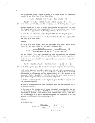 40
j ) for j ∈ {1, 2}. Assume that 10%
and not attending lecture. Defining the events as A1: attend lecture; A2: understand
material; B: take Good Class; C: take Other Class,
P (A1|B) = P (A2|B) = P (A1 ∩ A2|B) = P (A1 ∪ A2|B) = 0.7,
P (A1|C) = P (A2|C) = 0.4, P (A1 ∩ A2|C) = 0, P (A1 ∪ A2|C) = 2 · 0.4 = 0.8.
25. s A crime is committed by one of two suspects, A and B. Initially, there is equal
evidence against both of them. In further investigation at the crime scene, it is found
that the guilty party had a blood type found in 10% of the population. Suspect A does
match this blood type, whereas the blood type of Suspect B is unknown.
(a) Given this new information, what is the probability that A is the guilty party?
(b) Given this new information, what is the probability that B’s blood type matches
that found at the crime scene?
Solution:
(a) Let M be the event that A’s blood type matches the guilty party’s and for brevity,
write A for “A is guilty” and B for “B is guilty”. By Bayes’ rule,
P(M|A)P(A) 1/2 10
P (A|M ) =
P (M |A)P (A) + P (M |B)P (B)
=
1/2 + (1/10)(1/2)
=
11
.
(We have P (M |B) = 1/10 since, given that B is guilty, the probability that A’s blood
type matches the guilty party’s is the same probability as for the general population.)
(b) Let C be the event that B’s blood type matches, and condition on whether B is
guilty. This gives
1 10 1 2
P (C|M ) = P (C|M, A)P (A|M ) + P (C|M, B)P (B|M ) =
10
·
11
+
11
=
11
.
26. s To battle against spam, Bob installs two anti-spam programs. An email arrives,
which is either legitimate (event L) or spam (event Lc
), and which program j marks as
legitimate (event Mj ) or marks as spam (event M c
of Bob’s email is legitimate and that the two programs are each “90% accurate” in the
sense that P (Mj |L) = P (M c c
j |L ) = 9/10. Also assume that given whether an email is
spam, the two programs’ outputs are conditionally independent.
(a) Find the probability that the email is legitimate, given that the 1st program marks
it as legitimate (simplify).
(b) Find the probability that the email is legitimate, given that both programs mark it
as legitimate (simplify).
(c) Bob runs the 1st program and M1 occurs. He updates his probabilities and then
runs the 2nd program. Let P̃(A) = P (A|M1) be the updated probability function after
running the 1st program. Explain briefly in words whether or not P̃(L|M2) = P (L|M1 ∩
M2): is conditioning on M1 ∩M2 in one step equivalent to first conditioning on M1, then
updating probabilities, and then conditioning on M2?
Solution:
(a) By Bayes’ rule,
9 1
P(M1|L)P(L) 10
·10 1
P (L|M1) = =
P (M ) 9
1
1 9 =
2
.
1
10
· 10
+ 10
· 10
 