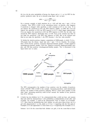 42
sens + q
(1 − spec)
.
(b) Let p be the prior probability of having the disease and q = 1 − p. Let PPV be the
positive predictive value. By (a) or directly using Bayes’ rule, we have
PPV =
sens
p
For a concrete example to build intuition, let p = 0.01 and take sens = spec = 0.9 as
a baseline. Then PPV ≈ 0.083. In the calculations below, we describe what happens
if sensitivity is changed while specificity is held constant at 0.9 or vice versa. If we
can improve the sensitivity to 0.95, the PPV improves slightly, to 0.088. But if we can
improve the specificity to 0.95, the PPV improves to 0.15, a much bigger improvement.
If we can improve the sensitivity to 0.99, the PPV improves to 0.091, but the other way
around the PPV improves drastically more, to 0.48. Even in the extreme case that we
can make the sensitivity 1, the PPV only improves to 0.092. But in the extreme case
that we can make the specificity 1, the PPV becomes 1, the best value possible!
To further the intuitive picture, imagine a population of 10000 people, in which 1% (i.e.,
100 people) have the disease. Again take sens = spec = 0.9 as a baseline. On average,
there will be 90 true positives (correctly diagnosed diseased people), 10 false negatives
(misdiagnosed diseased people), 8910 true negatives (correctly diagnosed healthy peo-
ple), and 990 false positives (misdiagnosed healthy people). This is illustrated in the
figure below (not to scale).
90
true positives
990
100 false positives
10
false negatives
10000 people
healthy
9900 people
test -
8910 people
true negatives
The PPV corresponds to the number of true positives over the number of positives,
which is 90/(90+990) ≈ 0.083 in this example. Increasing specificity could dramatically
decrease the number of false positives, replacing 990 by a much lower number; on the
other hand, increasing sensitivity could at best increase the number of true positives
from 90 to 100 here.
29. A family has two children. Let C be a characteristic that a child can have, and assume
that each child has characteristic C with probability p, independently of each other and
of gender. For example, C could be the characteristic “born in winter” as in Example
2.2.7. Show that the probability that both children are girls given that at least one is a
girl with characteristic C is 2−p
, which is 1/3 if p = 1 (agreeing with the first part of
4−p
Example 2.2.5) and approaches 1/2 from below as p → 0 (agreeing with Example 2.2.7).
Solution: Let G be the event that both children are girls, A be the event that at least
 