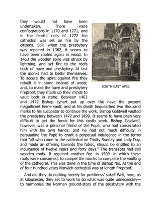 SOUTH-EAST APSE.
they would not have been
undertaken. There were
conflagrations in 1170 and 1271, and
in the fearful riots of 1272 the
cathedral was set on fire by the
citizens. Still, when the presbytery
was repaired in 1362, it seems to
have been roofed again in wood. In
1463 the wooden spire was struck by
lightning, and set fire to the roofs
both of nave and presbytery. At last
the monks had to bestir themselves.
To secure the spire against fire they
rebuilt it in stone instead of wood;
and, to make the nave and presbytery
fireproof, they made up their minds to
vault both in stone. Between 1463
and 1472 Bishop Lyhart put up over the nave the present
magnificent lierne vault, and at his death bequeathed two thousand
marks to his successor to continue the work. Bishop Goldwell vaulted
the presbytery between 1472 and 1499. It seems to have been very
difficult to get the funds for this costly work. Bishop Goldwell,
however, was a personal friend of the Pope, who had consecrated
him with his own hands; and he had not much difficulty in
persuading the Pope to grant a perpetual indulgence in the terms
that “all who came to the cathedral on Trinity Sunday and Lady Day,
and made an offering towards the fabric, should be entitled to an
indulgence of twelve years and forty days.” The transepts had still
wooden roofs. It required another fire—in 1509—in which these
roofs were consumed, to compel the monks to complete the vaulting
of the cathedral. This was done in the time of Bishop Nix. At the end
of four hundred years Norwich cathedral was at length fireproof.
And did they do nothing merely for prettiness’ sake? Well, here, as
at Gloucester, they set to work to do what was quite unnecessary—
to harmonise the Norman ground-story of the presbytery with the
 
