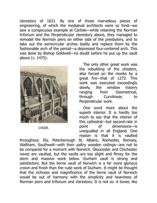 CHOIR.
clerestory of 1631. By one of those marvellous pieces of
engineering, of which the mediæval architects were so fond—we
saw a conspicuous example at Carlisle—while retaining the Norman
triforium and the Perpendicular clerestory above, they managed to
remodel the Norman piers on either side of the presbytery, and to
take out the semicircular arches bodily and replace them by the
fashionable arch of the period—a depressed four-centered arch. This
was done by Bishop Goldwell—no doubt before he put up the vault
above (c. 1475).
The only other great work was
the rebuilding of the cloisters,
also forced on the monks by a
great fire—that of 1272. This
work was executed exceedingly
slowly, the window tracery
ranging from Geometrical,
through Curvilinear, to
Perpendicular work.
One word more about the
superb interior. It is hardly too
much to say that the interior of
this cathedral—but second-rate in
point of dimensions—is
unequalled in all England. One
reason is that it is vaulted
throughout. Ely, Peterborough St. Albans, Rochester, Romsey,
Waltham, Southwell—with their paltry wooden ceilings—are not to
be compared for a moment with Norwich. Gloucester and Chichester
naves are vaulted, but the vaults are too slight and flimsy for the
stern and massive work below. Durham vault is strong and
satisfactory. But the lierne vault of Norwich is a far more glorious
crown and finish than the rude work of Durham. It might be thought
that the richness and magnificence of the lierne vault of Norwich
would be out of harmony with the simplicity and heaviness of
Norman piers and triforium and clerestory. It is not so. A tower, like
 