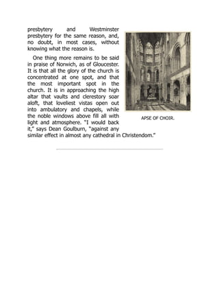 APSE OF CHOIR.
presbytery and Westminster
presbytery for the same reason, and,
no doubt, in most cases, without
knowing what the reason is.
One thing more remains to be said
in praise of Norwich, as of Gloucester.
It is that all the glory of the church is
concentrated at one spot, and that
the most important spot in the
church. It is in approaching the high
altar that vaults and clerestory soar
aloft, that loveliest vistas open out
into ambulatory and chapels, while
the noble windows above fill all with
light and atmosphere. “I would back
it,” says Dean Goulburn, “against any
similar effect in almost any cathedral in Christendom.”
 