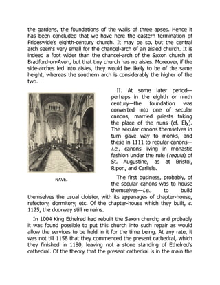 NAVE.
the gardens, the foundations of the walls of three apses. Hence it
has been concluded that we have here the eastern termination of
Frideswide’s eighth-century church. It may be so, but the central
arch seems very small for the chancel-arch of an aisled church. It is
indeed a foot wider than the chancel-arch of the Saxon church at
Bradford-on-Avon, but that tiny church has no aisles. Moreover, if the
side-arches led into aisles, they would be likely to be of the same
height, whereas the southern arch is considerably the higher of the
two.
II. At some later period—
perhaps in the eighth or ninth
century—the foundation was
converted into one of secular
canons, married priests taking
the place of the nuns (cf. Ely).
The secular canons themselves in
turn gave way to monks, and
these in 1111 to regular canons—
i.e., canons living in monastic
fashion under the rule (regula) of
St. Augustine, as at Bristol,
Ripon, and Carlisle.
The first business, probably, of
the secular canons was to house
themselves—i.e., to build
themselves the usual cloister, with its appanages of chapter-house,
refectory, dormitory, etc. Of the chapter-house which they built, c.
1125, the doorway still remains.
In 1004 King Ethelred had rebuilt the Saxon church; and probably
it was found possible to put this church into such repair as would
allow the services to be held in it for the time being. At any rate, it
was not till 1158 that they commenced the present cathedral, which
they finished in 1180, leaving not a stone standing of Ethelred’s
cathedral. Of the theory that the present cathedral is in the main the
 