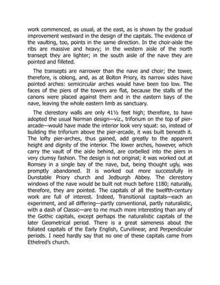 work commenced, as usual, at the east, as is shown by the gradual
improvement westward in the design of the capitals. The evidence of
the vaulting, too, points in the same direction. In the choir-aisle the
ribs are massive and heavy; in the western aisle of the north
transept they are lighter; in the south aisle of the nave they are
pointed and filleted.
The transepts are narrower than the nave and choir; the tower,
therefore, is oblong, and, as at Bolton Priory, its narrow sides have
pointed arches: semicircular arches would have been too low. The
faces of the piers of the towers are flat, because the stalls of the
canons were placed against them and in the eastern bays of the
nave, leaving the whole eastern limb as sanctuary.
The clerestory walls are only 41½ feet high; therefore, to have
adopted the usual Norman design—viz., triforium on the top of pier-
arcade—would have made the interior look very squat: so, instead of
building the triforium above the pier-arcade, it was built beneath it.
The lofty pier-arches, thus gained, add greatly to the apparent
height and dignity of the interior. The lower arches, however, which
carry the vault of the aisle behind, are corbelled into the piers in
very clumsy fashion. The design is not original; it was worked out at
Romsey in a single bay of the nave, but, being thought ugly, was
promptly abandoned. It is worked out more successfully in
Dunstable Priory church and Jedburgh Abbey. The clerestory
windows of the nave would be built not much before 1180; naturally,
therefore, they are pointed. The capitals of all the twelfth-century
work are full of interest. Indeed, Transitional capitals—each an
experiment, and all differing—partly conventional, partly naturalistic,
with a dash of Classic—are to me much more interesting than any of
the Gothic capitals, except perhaps the naturalistic capitals of the
later Geometrical period. There is a great sameness about the
foliated capitals of the Early English, Curvilinear, and Perpendicular
periods. I need hardly say that no one of these capitals came from
Ethelred’s church.
 