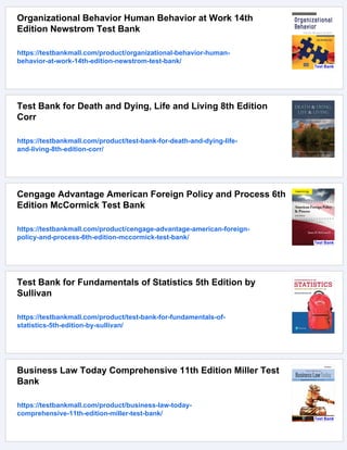 Organizational Behavior Human Behavior at Work 14th
Edition Newstrom Test Bank
https://testbankmall.com/product/organizational-behavior-human-
behavior-at-work-14th-edition-newstrom-test-bank/
Test Bank for Death and Dying, Life and Living 8th Edition
Corr
https://testbankmall.com/product/test-bank-for-death-and-dying-life-
and-living-8th-edition-corr/
Cengage Advantage American Foreign Policy and Process 6th
Edition McCormick Test Bank
https://testbankmall.com/product/cengage-advantage-american-foreign-
policy-and-process-6th-edition-mccormick-test-bank/
Test Bank for Fundamentals of Statistics 5th Edition by
Sullivan
https://testbankmall.com/product/test-bank-for-fundamentals-of-
statistics-5th-edition-by-sullivan/
Business Law Today Comprehensive 11th Edition Miller Test
Bank
https://testbankmall.com/product/business-law-today-
comprehensive-11th-edition-miller-test-bank/
 