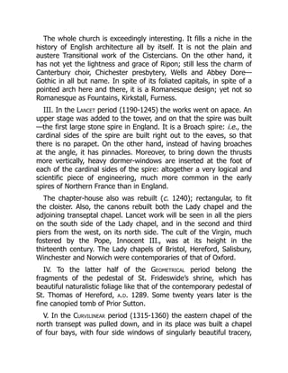 The whole church is exceedingly interesting. It fills a niche in the
history of English architecture all by itself. It is not the plain and
austere Transitional work of the Cistercians. On the other hand, it
has not yet the lightness and grace of Ripon; still less the charm of
Canterbury choir, Chichester presbytery, Wells and Abbey Dore—
Gothic in all but name. In spite of its foliated capitals, in spite of a
pointed arch here and there, it is a Romanesque design; yet not so
Romanesque as Fountains, Kirkstall, Furness.
III. In the Lancet period (1190-1245) the works went on apace. An
upper stage was added to the tower, and on that the spire was built
—the first large stone spire in England. It is a Broach spire: i.e., the
cardinal sides of the spire are built right out to the eaves, so that
there is no parapet. On the other hand, instead of having broaches
at the angle, it has pinnacles. Moreover, to bring down the thrusts
more vertically, heavy dormer-windows are inserted at the foot of
each of the cardinal sides of the spire: altogether a very logical and
scientific piece of engineering, much more common in the early
spires of Northern France than in England.
The chapter-house also was rebuilt (c. 1240); rectangular, to fit
the cloister. Also, the canons rebuilt both the Lady chapel and the
adjoining transeptal chapel. Lancet work will be seen in all the piers
on the south side of the Lady chapel, and in the second and third
piers from the west, on its north side. The cult of the Virgin, much
fostered by the Pope, Innocent III., was at its height in the
thirteenth century. The Lady chapels of Bristol, Hereford, Salisbury,
Winchester and Norwich were contemporaries of that of Oxford.
IV. To the latter half of the Geometrical period belong the
fragments of the pedestal of St. Frideswide’s shrine, which has
beautiful naturalistic foliage like that of the contemporary pedestal of
St. Thomas of Hereford, a.d. 1289. Some twenty years later is the
fine canopied tomb of Prior Sutton.
V. In the Curvilinear period (1315-1360) the eastern chapel of the
north transept was pulled down, and in its place was built a chapel
of four bays, with four side windows of singularly beautiful tracery,
 