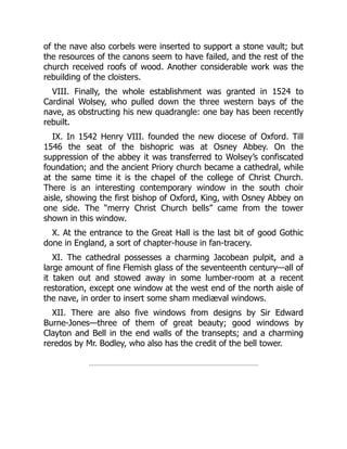 of the nave also corbels were inserted to support a stone vault; but
the resources of the canons seem to have failed, and the rest of the
church received roofs of wood. Another considerable work was the
rebuilding of the cloisters.
VIII. Finally, the whole establishment was granted in 1524 to
Cardinal Wolsey, who pulled down the three western bays of the
nave, as obstructing his new quadrangle: one bay has been recently
rebuilt.
IX. In 1542 Henry VIII. founded the new diocese of Oxford. Till
1546 the seat of the bishopric was at Osney Abbey. On the
suppression of the abbey it was transferred to Wolsey’s confiscated
foundation; and the ancient Priory church became a cathedral, while
at the same time it is the chapel of the college of Christ Church.
There is an interesting contemporary window in the south choir
aisle, showing the first bishop of Oxford, King, with Osney Abbey on
one side. The “merry Christ Church bells” came from the tower
shown in this window.
X. At the entrance to the Great Hall is the last bit of good Gothic
done in England, a sort of chapter-house in fan-tracery.
XI. The cathedral possesses a charming Jacobean pulpit, and a
large amount of fine Flemish glass of the seventeenth century—all of
it taken out and stowed away in some lumber-room at a recent
restoration, except one window at the west end of the north aisle of
the nave, in order to insert some sham mediæval windows.
XII. There are also five windows from designs by Sir Edward
Burne-Jones—three of them of great beauty; good windows by
Clayton and Bell in the end walls of the transepts; and a charming
reredos by Mr. Bodley, who also has the credit of the bell tower.
 