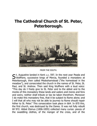 S
The Cathedral Church of St. Peter,
Peterborough.
FROM THE SOUTH.
t. Augustine landed in Kent a.d. 597. In the next year Peada and
Wolfhere, successive kings of Mercia, founded a monastery at
Peterborough, then called Medeshamstead (“the homestead in the
meadow”), and consecrated the church in the names of St. Peter, St.
Paul, and St. Andrew. Then said King Wulfhere with a loud voice:
“This day do I freely give to St. Peter and to the abbot and to the
monks of this monastery these lands and waters and meres and fens
and weirs; neither shall tribute or tax be taken therefrom. Moreover
I do make this monastery free, that it be subject to Rome alone; and
I will that all who may not be able to journey to Rome should repair
hither to St. Peter.” This consecration took place in 664. In 870 this,
the first church, was destroyed by the Danes. It was not fully rebuilt
till 972. Abbot Elsinus (1006-1055) collected many curios: pieces of
the swaddling clothes, of the manger of the cross, and of the
 