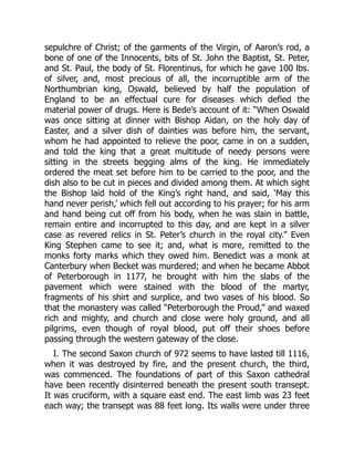 sepulchre of Christ; of the garments of the Virgin, of Aaron’s rod, a
bone of one of the Innocents, bits of St. John the Baptist, St. Peter,
and St. Paul, the body of St. Florentinus, for which he gave 100 lbs.
of silver, and, most precious of all, the incorruptible arm of the
Northumbrian king, Oswald, believed by half the population of
England to be an effectual cure for diseases which defied the
material power of drugs. Here is Bede’s account of it: “When Oswald
was once sitting at dinner with Bishop Aidan, on the holy day of
Easter, and a silver dish of dainties was before him, the servant,
whom he had appointed to relieve the poor, came in on a sudden,
and told the king that a great multitude of needy persons were
sitting in the streets begging alms of the king. He immediately
ordered the meat set before him to be carried to the poor, and the
dish also to be cut in pieces and divided among them. At which sight
the Bishop laid hold of the King’s right hand, and said, ‘May this
hand never perish,’ which fell out according to his prayer; for his arm
and hand being cut off from his body, when he was slain in battle,
remain entire and incorrupted to this day, and are kept in a silver
case as revered relics in St. Peter’s church in the royal city.” Even
King Stephen came to see it; and, what is more, remitted to the
monks forty marks which they owed him. Benedict was a monk at
Canterbury when Becket was murdered; and when he became Abbot
of Peterborough in 1177, he brought with him the slabs of the
pavement which were stained with the blood of the martyr,
fragments of his shirt and surplice, and two vases of his blood. So
that the monastery was called “Peterborough the Proud,” and waxed
rich and mighty, and church and close were holy ground, and all
pilgrims, even though of royal blood, put off their shoes before
passing through the western gateway of the close.
I. The second Saxon church of 972 seems to have lasted till 1116,
when it was destroyed by fire, and the present church, the third,
was commenced. The foundations of part of this Saxon cathedral
have been recently disinterred beneath the present south transept.
It was cruciform, with a square east end. The east limb was 23 feet
each way; the transept was 88 feet long. Its walls were under three
 