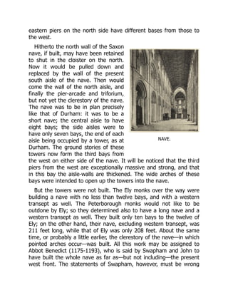 NAVE.
eastern piers on the north side have different bases from those to
the west.
Hitherto the north wall of the Saxon
nave, if built, may have been retained
to shut in the cloister on the north.
Now it would be pulled down and
replaced by the wall of the present
south aisle of the nave. Then would
come the wall of the north aisle, and
finally the pier-arcade and triforium,
but not yet the clerestory of the nave.
The nave was to be in plan precisely
like that of Durham: it was to be a
short nave; the central aisle to have
eight bays; the side aisles were to
have only seven bays, the end of each
aisle being occupied by a tower, as at
Durham. The ground stories of these
towers now form the third bays from
the west on either side of the nave. It will be noticed that the third
piers from the west are exceptionally massive and strong, and that
in this bay the aisle-walls are thickened. The wide arches of these
bays were intended to open up the towers into the nave.
But the towers were not built. The Ely monks over the way were
building a nave with no less than twelve bays, and with a western
transept as well. The Peterborough monks would not like to be
outdone by Ely; so they determined also to have a long nave and a
western transept as well. They built only ten bays to the twelve of
Ely; on the other hand, their nave, excluding western transept, was
211 feet long, while that of Ely was only 208 feet. About the same
time, or probably a little earlier, the clerestory of the nave—in which
pointed arches occur—was built. All this work may be assigned to
Abbot Benedict (1175-1193), who is said by Swapham and John to
have built the whole nave as far as—but not including—the present
west front. The statements of Swapham, however, must be wrong
 