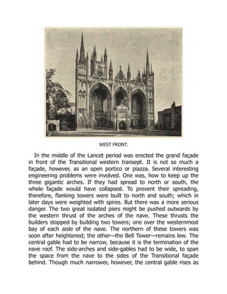 WEST FRONT.
In the middle of the Lancet period was erected the grand façade
in front of the Transitional western transept. It is not so much a
façade, however, as an open portico or piazza. Several interesting
engineering problems were involved. One was, how to keep up the
three gigantic arches. If they had spread to north or south, the
whole façade would have collapsed. To prevent their spreading,
therefore, flanking towers were built to north and south; which in
later days were weighted with spires. But there was a more serious
danger. The two great isolated piers might be pushed outwards by
the western thrust of the arches of the nave. These thrusts the
builders stopped by building two towers; one over the westernmost
bay of each aisle of the nave. The northern of these towers was
soon after heightened; the other—the Bell Tower—remains low. The
central gable had to be narrow, because it is the termination of the
nave roof. The side-arches and side-gables had to be wide, to span
the space from the nave to the sides of the Transitional façade
behind. Though much narrower, however, the central gable rises as
 