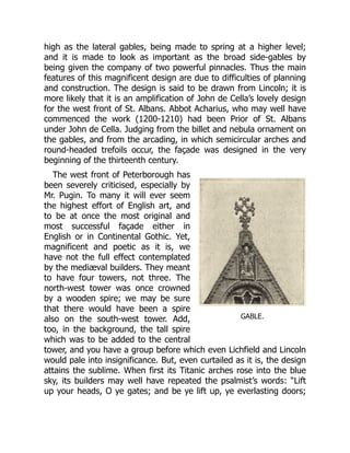 GABLE.
high as the lateral gables, being made to spring at a higher level;
and it is made to look as important as the broad side-gables by
being given the company of two powerful pinnacles. Thus the main
features of this magnificent design are due to difficulties of planning
and construction. The design is said to be drawn from Lincoln; it is
more likely that it is an amplification of John de Cella’s lovely design
for the west front of St. Albans. Abbot Acharius, who may well have
commenced the work (1200-1210) had been Prior of St. Albans
under John de Cella. Judging from the billet and nebula ornament on
the gables, and from the arcading, in which semicircular arches and
round-headed trefoils occur, the façade was designed in the very
beginning of the thirteenth century.
The west front of Peterborough has
been severely criticised, especially by
Mr. Pugin. To many it will ever seem
the highest effort of English art, and
to be at once the most original and
most successful façade either in
English or in Continental Gothic. Yet,
magnificent and poetic as it is, we
have not the full effect contemplated
by the mediæval builders. They meant
to have four towers, not three. The
north-west tower was once crowned
by a wooden spire; we may be sure
that there would have been a spire
also on the south-west tower. Add,
too, in the background, the tall spire
which was to be added to the central
tower, and you have a group before which even Lichfield and Lincoln
would pale into insignificance. But, even curtailed as it is, the design
attains the sublime. When first its Titanic arches rose into the blue
sky, its builders may well have repeated the psalmist’s words: “Lift
up your heads, O ye gates; and be ye lift up, ye everlasting doors;
 