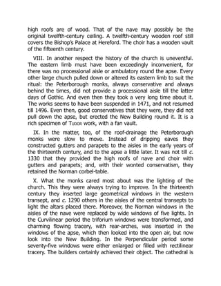 high roofs are of wood. That of the nave may possibly be the
original twelfth-century ceiling. A twelfth-century wooden roof still
covers the Bishop’s Palace at Hereford. The choir has a wooden vault
of the fifteenth century.
VIII. In another respect the history of the church is uneventful.
The eastern limb must have been exceedingly inconvenient, for
there was no processional aisle or ambulatory round the apse. Every
other large church pulled down or altered its eastern limb to suit the
ritual: the Peterborough monks, always conservative and always
behind the times, did not provide a processional aisle till the latter
days of Gothic. And even then they took a very long time about it.
The works seems to have been suspended in 1471, and not resumed
till 1496. Even then, good conservatives that they were, they did not
pull down the apse, but erected the New Building round it. It is a
rich specimen of Tudor work, with a fan vault.
IX. In the matter, too, of the roof-drainage the Peterborough
monks were slow to move. Instead of dripping eaves they
constructed gutters and parapets to the aisles in the early years of
the thirteenth century, and to the apse a little later. It was not till c.
1330 that they provided the high roofs of nave and choir with
gutters and parapets; and, with their wonted conservatism, they
retained the Norman corbel-table.
X. What the monks cared most about was the lighting of the
church. This they were always trying to improve. In the thirteenth
century they inserted large geometrical windows in the western
transept, and c. 1290 others in the aisles of the central transepts to
light the altars placed there. Moreover, the Norman windows in the
aisles of the nave were replaced by wide windows of five lights. In
the Curvilinear period the triforium windows were transformed, and
charming flowing tracery, with rear-arches, was inserted in the
windows of the apse, which then looked into the open air, but now
look into the New Building. In the Perpendicular period some
seventy-five windows were either enlarged or filled with rectilinear
tracery. The builders certainly achieved their object. The cathedral is
 