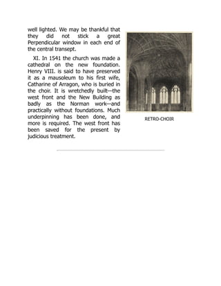 RETRO-CHOIR
well lighted. We may be thankful that
they did not stick a great
Perpendicular window in each end of
the central transept.
XI. In 1541 the church was made a
cathedral on the new foundation.
Henry VIII. is said to have preserved
it as a mausoleum to his first wife,
Catharine of Arragon, who is buried in
the choir. It is wretchedly built—the
west front and the New Building as
badly as the Norman work—and
practically without foundations. Much
underpinning has been done, and
more is required. The west front has
been saved for the present by
judicious treatment.
 