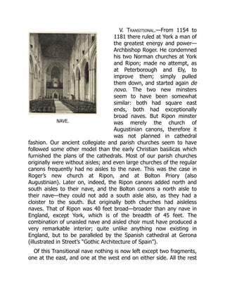 NAVE.
V. Transitional.—From 1154 to
1181 there ruled at York a man of
the greatest energy and power—
Archbishop Roger. He condemned
his two Norman churches at York
and Ripon; made no attempt, as
at Peterborough and Ely, to
improve them; simply pulled
them down, and started again de
novo. The two new minsters
seem to have been somewhat
similar: both had square east
ends, both had exceptionally
broad naves. But Ripon minster
was merely the church of
Augustinian canons, therefore it
was not planned in cathedral
fashion. Our ancient collegiate and parish churches seem to have
followed some other model than the early Christian basilicas which
furnished the plans of the cathedrals. Most of our parish churches
originally were without aisles; and even large churches of the regular
canons frequently had no aisles to the nave. This was the case in
Roger’s new church at Ripon, and at Bolton Priory (also
Augustinian). Later on, indeed, the Ripon canons added north and
south aisles to their nave, and the Bolton canons a north aisle to
their nave—they could not add a south aisle also, as they had a
cloister to the south. But originally both churches had aisleless
naves. That of Ripon was 40 feet broad—broader than any nave in
England, except York, which is of the breadth of 45 feet. The
combination of unaisled nave and aisled choir must have produced a
very remarkable interior; quite unlike anything now existing in
England, but to be paralleled by the Spanish cathedral at Gerona
(illustrated in Street’s “Gothic Architecture of Spain”).
Of this Transitional nave nothing is now left except two fragments,
one at the east, and one at the west end on either side. All the rest
 