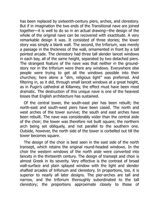 has been replaced by sixteenth-century piers, arches, and clerestory.
But if in imagination the two ends of the Transitional nave are joined
together—it is well to do so in an actual drawing—the design of the
whole of the original nave can be recovered with exactitude. A very
remarkable design it was. It consisted of three stories; the lower
story was simply a blank wall. The second, the triforium, was merely
a passage in the thickness of the wall, ornamented in front by a tall
pointed arcade. The clerestory had three tall slender lancet windows
in each bay, all of the same height, separated by two detached piers.
The strangest feature of the nave was that neither in the ground-
story nor in the triforium were there any windows. Everywhere else
people were trying to get all the windows possible into their
churches; here alone a “dim, religious light” was preferred. And
filtering in, as it did, through small lancet windows at a great height,
as in Pugin’s cathedral at Killarney, the effect must have been most
dramatic. The destruction of this unique nave is one of the heaviest
losses that English architecture has sustained.
Of the central tower, the south-east pier has been rebuilt; the
north-east and south-west piers have been cased. The north and
west arches of the tower survive; the south and east arches have
been rebuilt. The nave was considerably wider than the central aisle
of the choir; the tower was therefore not built square; the northern
arch being set obliquely, and not parallel to the southern one.
Outside, however, the north side of the tower is corbelled out till the
tower becomes square.
The design of the choir is best seen in the east side of the north
transept, which retains the original round-headed windows. In the
choir the western windows of the north aisle were converted into
lancets in the thirteenth century. The design of transept and choir is
almost Greek in its severity. Very effective is the contrast of broad
wall-surface and plain splayed window with the light and slender
shafted arcades of triforium and clerestory. In proportions, too, it is
superior to nearly all later designs. The pier-arches are tall and
narrow, and the triforium thoroughly subordinated to the tall
clerestory; the proportions approximate closely to those of
 
