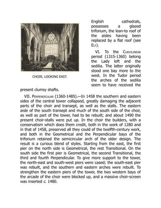 CHOIR, LOOKING EAST.
English cathedrals,
possesses a glazed
triforium, the lean-to roof of
the aisles having been
replaced by a flat roof (see
Ely).
VI. To the Curvilinear
period (1315-1360) belong
the Lady loft and the
sedilia. The latter originally
stood one bay more to the
west. In the Tudor period
the arches of the sedilia
seem to have received the
present clumsy shafts.
VII. Perpendicular (1360-1485).—In 1458 the southern and eastern
sides of the central tower collapsed, greatly damaging the adjacent
parts of the choir and transept, as well as the stalls. The eastern
aisle of the south transept and much of the south side of the choir,
as well as part of the tower, had to be rebuilt; and about 1490 the
present choir-stalls were put up. In the choir the builders, with a
conservatism which does them credit, both in the work of 1280 and
in that of 1458, preserved all they could of the twelfth-century work,
and both in the Geometrical and the Perpendicular bays of the
triforium retained the semicircular arch of the older design. The
result is a curious blend of styles. Starting from the east, the first
pier on the north side is Geometrical, the rest Transitional. On the
south side the first pier is Geometrical, the second Transitional, the
third and fourth Perpendicular. To give more support to the tower,
the north-east and south-west piers were cased; the south-east pier
was rebuilt, and the southern and eastern arches were rebuilt. To
strengthen the eastern piers of the tower, the two western bays of
the arcade of the choir were blocked up, and a massive choir-screen
was inserted c. 1480.
 