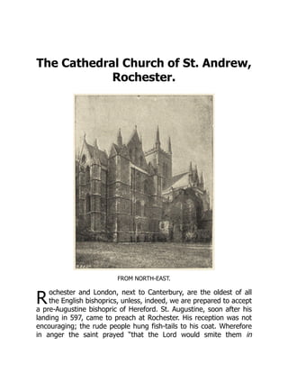R
The Cathedral Church of St. Andrew,
Rochester.
FROM NORTH-EAST.
ochester and London, next to Canterbury, are the oldest of all
the English bishoprics, unless, indeed, we are prepared to accept
a pre-Augustine bishopric of Hereford. St. Augustine, soon after his
landing in 597, came to preach at Rochester. His reception was not
encouraging; the rude people hung fish-tails to his coat. Wherefore
in anger the saint prayed “that the Lord would smite them in
 