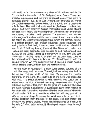 solid wall, as in the contemporary choir of St. Albans and in the
Premonstratensian abbey of St. Radigund, near Dover. There was
probably no crossing, and therefore no central tower. There were no
transepts proper; but, as in such Anglo-Saxon churches as Worth,
low porch-like transepts projected north and south, with a breadth of
only 14 feet. The east end, as in most Anglo-Saxon churches, was
square; and there projected from it eastward a small square chapel.
Beneath was a crypt, the western part of which remains. There were
two towers, both abnormal in position. The southern tower was set
in the angle of the choir and the south transept, and may have been
the belfry. The other tower, fragments of which still remain, was set
in a similar position, but entirely detached. Being detached, and
having walls six feet thick, it was no doubt a military keep. Gundulph
was fond of building keeps; those of the Tower of London and
Malling still exist. Rochester was exposed to and had suffered from
attacks of the Danes, sailing up the Medway, in 840, 884, and 999.
There was a striking memento of them on the great west doors of
the cathedral, which Pepys, as late as 1661, found “covered with the
skins of Danes.” We may conjecture that it was as a refuge against
similar attacks that Gundulph built the northern keep.
All this work of Gundulph’s is now gone except portions of the
crypt, the keep, and the nave. The original monastery was built in
the normal position, south of the nave. To enclose the cloister,
therefore, on the north, the south side of the nave was proceeded
with next. The south aisle-wall is very thin—as was customary in
Anglo-Saxon architecture—and we may conjecture that English
influence stopped at this point; for the piers and arches of the nave
are quite Norman in character. Of Gundulph’s nave there remain on
the south side five arches, together with the lower parts of the walls
of both aisles. It is very doubtful whether he built any part of the
triforium or clerestory. At present his work can only be seen in its
original condition from the side of the aisles. The pier arches had
originally two square orders, which remain unaltered on the side of
the aisle (cf. Winchester transept). Gundulph’s masonry was in rough
tufa.
 