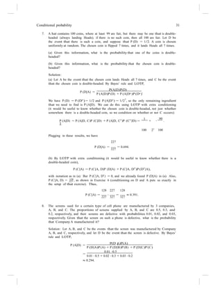 227
|
Conditional probability 31
7. A hat contains 100 coins, where at least 99 are fair, but there may be one that is double-
headed (always landing Heads); if there is no such coin, then all 100 are fair. Let D be
the event that there is such a coin, and suppose that P (D) = 1/2. A coin is chosen
uniformly at random. The chosen coin is flipped 7 times, and it lands Heads all 7 times.
(a) Given this information, what is the probability that one of the coins is double-
headed?
(b) Given this information, what is the probability that the chosen coin is double-
headed?
Solution:
(a) Let A be the event that the chosen coin lands Heads all 7 times, and C be the event
that the chosen coin is double-headed. By Bayes’ rule and LOTP,
P (D|A) =
P(A|D)P(D)
.
P (A|D)P (D) + P (A|Dc)P (Dc)
We have P (D) = P (Dc
) = 1/2 and P (A|Dc
) = 1/27
, so the only remaining ingredient
that we need to find is P (A|D). We can do this using LOTP with extra conditioning
(it would be useful to know whether the chosen coin is double-headed, not just whether
somewhere there is a double-headed coin, so we condition on whether or not C occurs):
P (A|D) = P (A|D, C)P (C|D) + P (A|D, Cc
)P (Cc
|D) =
1
+
1
99
· .
Plugging in these results, we have
227
100 27 100
P (D|A) =
327
= 0.694.
(b) By LOTP with extra conditioning (it would be useful to know whether there is a
double-headed coin),
P (C|A) = P (C|A, D)P (D|A) + P (C|A, D
c
)P (D
c
|A),
with notation as in (a). But P (C|A, Dc
) = 0, and we already found P (D|A) in (a). Also,
P (C|A, D) = 128
, as shown in Exercise 6 (conditioning on D and A puts us exactly in
the setup of that exercise). Thus,
128 227 128
P (C|A) =
227
·
327
=
327
≈ 0.391.
8. The screens used for a certain type of cell phone are manufactured by 3 companies,
A, B, and C. The proportions of screens supplied by A, B, and C are 0.5, 0.3, and
0.2, respectively, and their screens are defective with probabilities 0.01, 0.02, and 0.03,
respectively. Given that the screen on such a phone is defective, what is the probability
that Company A manufactured it?
Solution: Let A, B, and C be the events that the screen was manufactured by Company
A, B, and C, respectively, and let D be the event that the screen is defective. By Bayes’
rule and LOTP,
P(D A)P(A)
P (A|D) =
P (D|A)P (A) + P (D|B)P (B) + P (D|C)P (C)
=
0.01 ·0.5
0.01 · 0.5 + 0.02 · 0.3 + 0.03 · 0.2
≈ 0.294.
 