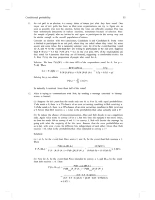 Conditional probability 33
11. An exit poll in an election is a survey taken of voters just after they have voted. One
major use of exit polls has been so that news organizations can try to figure out as
soon as possible who won the election, before the votes are officially counted. This has
been notoriously inaccurate in various elections, sometimes because of selection bias:
the sample of people who are invited to and agree to participate in the survey may not
be similar enough to the overall population of voters.
Consider an election with two candidates, Candidate A and Candidate B. Every voter
is invited to participate in an exit poll, where they are asked whom they voted for; some
accept and some refuse. For a randomly selected voter, let A be the event that they voted
for A, and W be the event that they are willing to participate in the exit poll. Suppose
that P (W |A) = 0.7 but P (W |Ac
) = 0.3. In the exit poll, 60% of the respondents say
they voted for A (assume that they are all honest), suggesting a comfortable victory for
A. Find P (A), the true proportion of people who voted for A.
Solution: We have P (A|W ) = 0.6 since 60% of the respondents voted for A. Let p =
P (A). Then
P(W|A)P(A) 0.7p
0.6 = P (A|W ) =
P (W |A)P (A) + P (W |Ac)P (Ac)
=
0.7p + 0.3(1 − p)
.
Solving for p, we obtain
P (A) =
9
23
≈ 0.391.
So actually A received fewer than half of the votes!
12. Alice is trying to communicate with Bob, by sending a message (encoded in binary)
across a channel.
(a) Suppose for this part that she sends only one bit (a 0 or 1), with equal probabilities.
If she sends a 0, there is a 5% chance of an error occurring, resulting in Bob receiving a
1; if she sends a 1, there is a 10% chance of an error occurring, resulting in Bob receiving
a 0. Given that Bob receives a 1, what is the probability that Alice actually sent a 1?
(b) To reduce the chance of miscommunication, Alice and Bob decide to use a repetition
code. Again Alice wants to convey a 0 or a 1, but this time she repeats it two more times,
so that she sends 000 to convey 0 and 111 to convey 1. Bob will decode the message by
going with what the majority of the bits were. Assume that the error probabilities are
as in (a), with error events for different bits independent of each other. Given that Bob
receives 110, what is the probability that Alice intended to convey a 1?
Solution:
(a) Let A1 be the event that Alice sent a 1, and B1 be the event that Bob receives a 1.
Then
P(B1|A1)P(A1) (0.9)(0.5)
P (A1|B1) =
P (B |A )P (A ) + P (B |Ac
)P (Ac
)
=
(0.9)(0.5) + (0.05)(0.5)
≈ 0.9474.
1 1 1 1 1 1
(b) Now let A1 be the event that Alice intended to convey a 1, and B110 be the event
that Bob receives 110. Then
P(B110|A1)P(A1)
P (A1|B110) =
P (B |A )P (A ) + P (B |Ac
)P (Ac
)
110 1 1 110 1 1
=
(0.9 ·0.9 ·0.1)(0.5)
(0.9 · 0.9 · 0.1)(0.5) + (0.05 · 0.05 · 0.95)(0.5)
≈ 0.9715.
 
