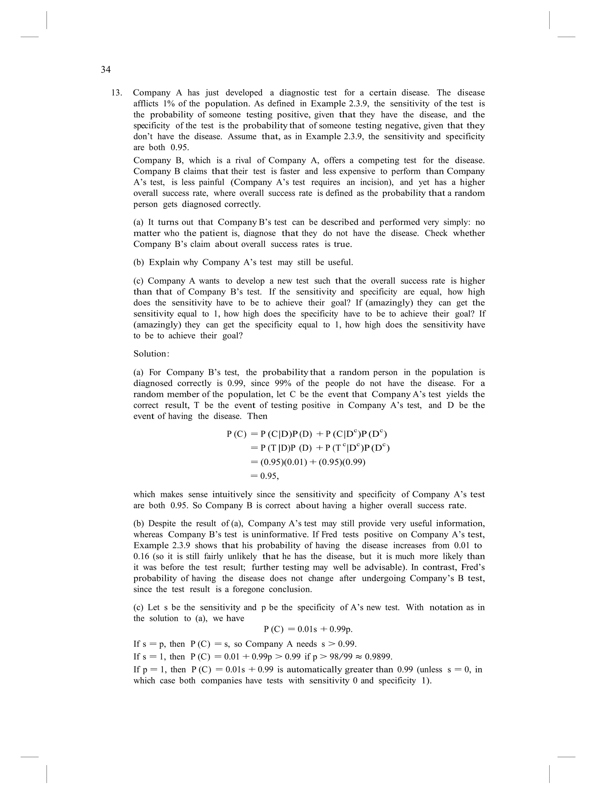 34
13. Company A has just developed a diagnostic test for a certain disease. The disease
afflicts 1% of the population. As defined in Example 2.3.9, the sensitivity of the test is
the probability of someone testing positive, given that they have the disease, and the
specificity of the test is the probability that of someone testing negative, given that they
don’t have the disease. Assume that, as in Example 2.3.9, the sensitivity and specificity
are both 0.95.
Company B, which is a rival of Company A, offers a competing test for the disease.
Company B claims that their test is faster and less expensive to perform than Company
A’s test, is less painful (Company A’s test requires an incision), and yet has a higher
overall success rate, where overall success rate is defined as the probability that a random
person gets diagnosed correctly.
(a) It turns out that Company B’s test can be described and performed very simply: no
matter who the patient is, diagnose that they do not have the disease. Check whether
Company B’s claim about overall success rates is true.
(b) Explain why Company A’s test may still be useful.
(c) Company A wants to develop a new test such that the overall success rate is higher
than that of Company B’s test. If the sensitivity and specificity are equal, how high
does the sensitivity have to be to achieve their goal? If (amazingly) they can get the
sensitivity equal to 1, how high does the specificity have to be to achieve their goal? If
(amazingly) they can get the specificity equal to 1, how high does the sensitivity have
to be to achieve their goal?
Solution:
(a) For Company B’s test, the probability that a random person in the population is
diagnosed correctly is 0.99, since 99% of the people do not have the disease. For a
random member of the population, let C be the event that Company A’s test yields the
correct result, T be the event of testing positive in Company A’s test, and D be the
event of having the disease. Then
P (C) = P (C|D)P (D) + P (C|D
c
)P (D
c
)
= P (T |D)P (D) + P (T
c
|D
c
)P (D
c
)
= (0.95)(0.01) + (0.95)(0.99)
= 0.95,
which makes sense intuitively since the sensitivity and specificity of Company A’s test
are both 0.95. So Company B is correct about having a higher overall success rate.
(b) Despite the result of (a), Company A’s test may still provide very useful information,
whereas Company B’s test is uninformative. If Fred tests positive on Company A’s test,
Example 2.3.9 shows that his probability of having the disease increases from 0.01 to
0.16 (so it is still fairly unlikely that he has the disease, but it is much more likely than
it was before the test result; further testing may well be advisable). In contrast, Fred’s
probability of having the disease does not change after undergoing Company’s B test,
since the test result is a foregone conclusion.
(c) Let s be the sensitivity and p be the specificity of A’s new test. With notation as in
the solution to (a), we have
P (C) = 0.01s + 0.99p.
If s = p, then P (C) = s, so Company A needs s > 0.99.
If s = 1, then P (C) = 0.01 + 0.99p > 0.99 if p > 98/99 ≈ 0.9899.
If p = 1, then P (C) = 0.01s + 0.99 is automatically greater than 0.99 (unless s = 0, in
which case both companies have tests with sensitivity 0 and specificity 1).
 
