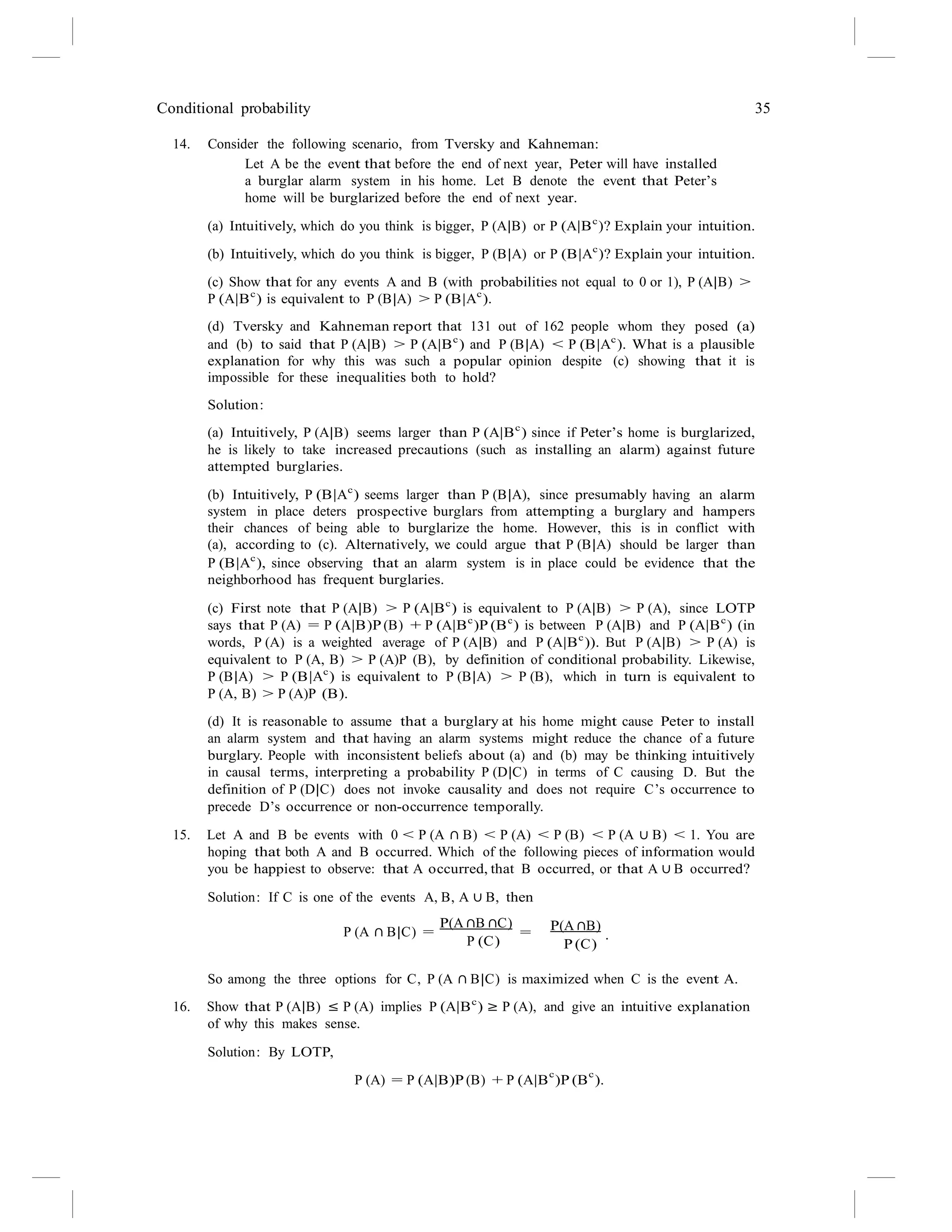 Conditional probability 35
14. Consider the following scenario, from Tversky and Kahneman:
Let A be the event that before the end of next year, Peter will have installed
a burglar alarm system in his home. Let B denote the event that Peter’s
home will be burglarized before the end of next year.
(a) Intuitively, which do you think is bigger, P (A|B) or P (A|Bc
)? Explain your intuition.
(b) Intuitively, which do you think is bigger, P (B|A) or P (B|Ac
)? Explain your intuition.
(c) Show that for any events A and B (with probabilities not equal to 0 or 1), P (A|B) >
P (A|Bc
) is equivalent to P (B|A) > P (B|Ac
).
(d) Tversky and Kahneman report that 131 out of 162 people whom they posed (a)
and (b) to said that P (A|B) > P (A|Bc
) and P (B|A) < P (B|Ac
). What is a plausible
explanation for why this was such a popular opinion despite (c) showing that it is
impossible for these inequalities both to hold?
Solution:
(a) Intuitively, P (A|B) seems larger than P (A|Bc
) since if Peter’s home is burglarized,
he is likely to take increased precautions (such as installing an alarm) against future
attempted burglaries.
(b) Intuitively, P (B|Ac
) seems larger than P (B|A), since presumably having an alarm
system in place deters prospective burglars from attempting a burglary and hampers
their chances of being able to burglarize the home. However, this is in conflict with
(a), according to (c). Alternatively, we could argue that P (B|A) should be larger than
P (B|Ac
), since observing that an alarm system is in place could be evidence that the
neighborhood has frequent burglaries.
(c) First note that P (A|B) > P (A|Bc
) is equivalent to P (A|B) > P (A), since LOTP
says that P (A) = P (A|B)P (B) + P (A|Bc
)P (Bc
) is between P (A|B) and P (A|Bc
) (in
words, P (A) is a weighted average of P (A|B) and P (A|Bc
)). But P (A|B) > P (A) is
equivalent to P (A, B) > P (A)P (B), by definition of conditional probability. Likewise,
P (B|A) > P (B|Ac
) is equivalent to P (B|A) > P (B), which in turn is equivalent to
P (A, B) > P (A)P (B).
(d) It is reasonable to assume that a burglary at his home might cause Peter to install
an alarm system and that having an alarm systems might reduce the chance of a future
burglary. People with inconsistent beliefs about (a) and (b) may be thinking intuitively
in causal terms, interpreting a probability P (D|C) in terms of C causing D. But the
definition of P (D|C) does not invoke causality and does not require C’s occurrence to
precede D’s occurrence or non-occurrence temporally.
15. Let A and B be events with 0 < P (A ∩ B) < P (A) < P (B) < P (A ∪ B) < 1. You are
hoping that both A and B occurred. Which of the following pieces of information would
you be happiest to observe: that A occurred, that B occurred, or that A ∪ B occurred?
Solution: If C is one of the events A, B, A ∪ B, then
P (A ∩ B|C) =
P(A ∩B ∩C)
=
P (C)
P(A ∩B)
.
P (C)
So among the three options for C, P (A ∩ B|C) is maximized when C is the event A.
16. Show that P (A|B) ≤ P (A) implies P (A|Bc
) ≥ P (A), and give an intuitive explanation
of why this makes sense.
Solution: By LOTP,
P (A) = P (A|B)P (B) + P (A|B
c
)P (B
c
).
 