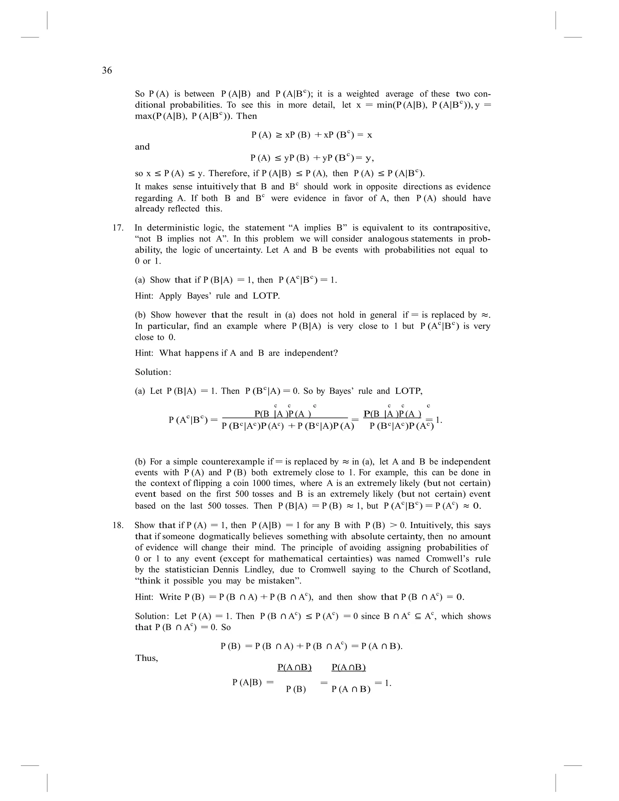 36
So P (A) is between P (A|B) and P (A|Bc
); it is a weighted average of these two con-
ditional probabilities. To see this in more detail, let x = min(P (A|B), P (A|Bc
)), y =
max(P (A|B), P (A|Bc
)). Then
P (A) ≥ xP (B) + xP (B
c
) = x
and
P (A) ≤ yP (B) + yP (B
c
) = y,
so x ≤ P (A) ≤ y. Therefore, if P (A|B) ≤ P (A), then P (A) ≤ P (A|Bc
).
It makes sense intuitively that B and Bc
should work in opposite directions as evidence
regarding A. If both B and Bc
were evidence in favor of A, then P (A) should have
already reflected this.
17. In deterministic logic, the statement “A implies B” is equivalent to its contrapositive,
“not B implies not A”. In this problem we will consider analogous statements in prob-
ability, the logic of uncertainty. Let A and B be events with probabilities not equal to
0 or 1.
(a) Show that if P (B|A) = 1, then P (Ac
|Bc
) = 1.
Hint: Apply Bayes’ rule and LOTP.
(b) Show however that the result in (a) does not hold in general if = is replaced by ≈.
In particular, find an example where P (B|A) is very close to 1 but P (Ac
|Bc
) is very
close to 0.
Hint: What happens if A and B are independent?
Solution:
(a) Let P (B|A) = 1. Then P (Bc
|A) = 0. So by Bayes’ rule and LOTP,
c c c c c c
P (Ac
|Bc
) =
P(B |A )P (A )
=
P(B |A )P (A )
= 1.
P (Bc
|Ac
)P (Ac
) + P (Bc
|A)P (A) P (Bc
|Ac
)P (Ac
)
(b) For a simple counterexample if = is replaced by ≈ in (a), let A and B be independent
events with P (A) and P (B) both extremely close to 1. For example, this can be done in
the context of flipping a coin 1000 times, where A is an extremely likely (but not certain)
event based on the first 500 tosses and B is an extremely likely (but not certain) event
based on the last 500 tosses. Then P (B|A) = P (B) ≈ 1, but P (Ac
|Bc
) = P (Ac
) ≈ 0.
18. Show that if P (A) = 1, then P (A|B) = 1 for any B with P (B) > 0. Intuitively, this says
that if someone dogmatically believes something with absolute certainty, then no amount
of evidence will change their mind. The principle of avoiding assigning probabilities of
0 or 1 to any event (except for mathematical certainties) was named Cromwell’s rule
by the statistician Dennis Lindley, due to Cromwell saying to the Church of Scotland,
“think it possible you may be mistaken”.
Hint: Write P (B) = P (B ∩ A) + P (B ∩ Ac
), and then show that P (B ∩ Ac
) = 0.
Solution: Let P (A) = 1. Then P (B ∩ Ac
) ≤ P (Ac
) = 0 since B ∩ Ac
⊆ Ac
, which shows
that P (B ∩ Ac
) = 0. So
P (B) = P (B ∩ A) + P (B ∩ A
c
) = P (A ∩ B).
Thus,
P(A ∩B) P(A ∩B)
P (A|B) = = = 1.
P (B) P (A ∩ B)
 