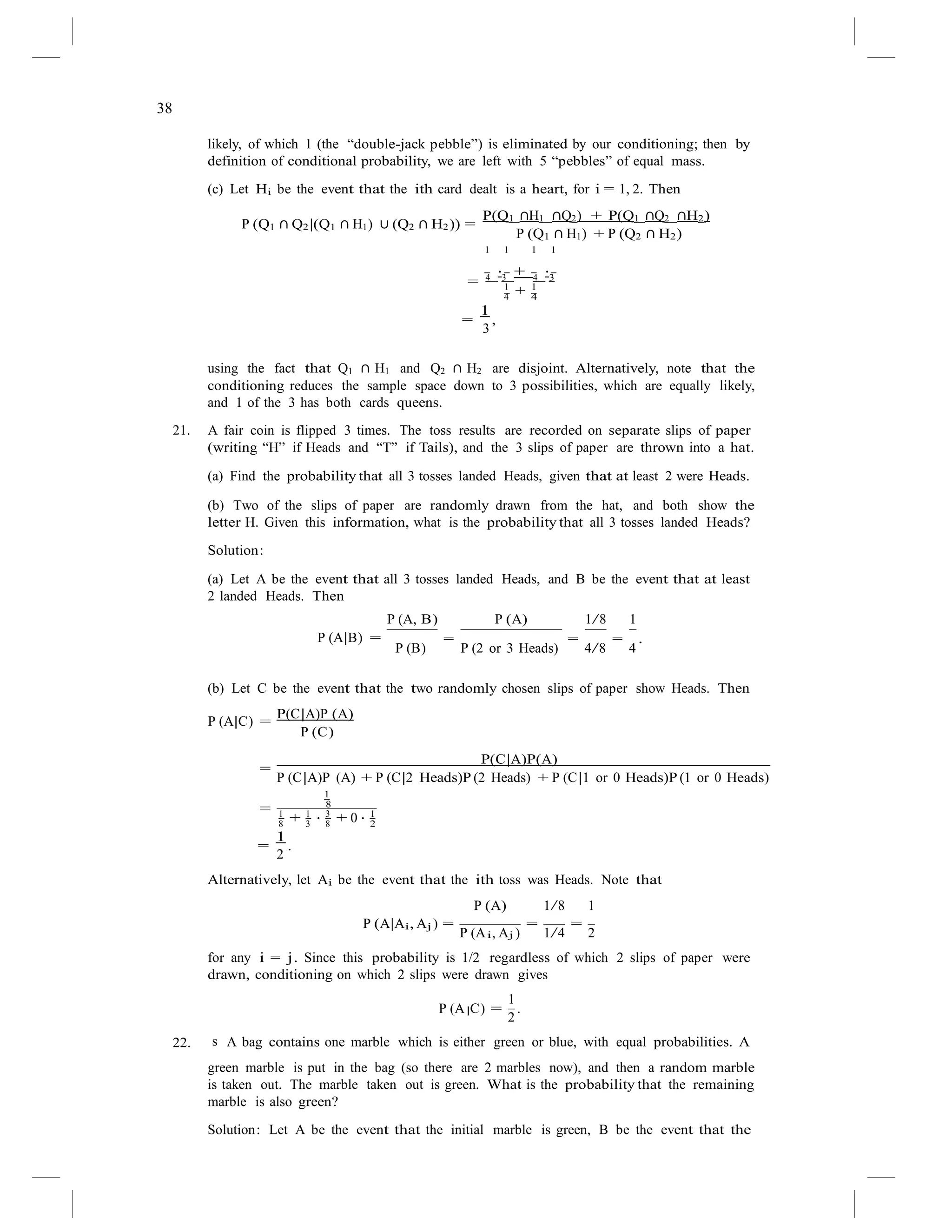 38
|
likely, of which 1 (the “double-jack pebble”) is eliminated by our conditioning; then by
definition of conditional probability, we are left with 5 “pebbles” of equal mass.
(c) Let Hi be the event that the ith card dealt is a heart, for i = 1, 2. Then
P(Q1 ∩H1 ∩Q2) + P(Q1 ∩Q2 ∩H2)
P (Q1 ∩ Q2|(Q1 ∩ H1) ∪ (Q2 ∩ H2)) =
1
P (Q1
1 1
∩ H1) + P (Q2
1
∩ H2)
= 4
·3
+ 4
·3
1 1
=
1
,
3
4
+ 4
using the fact that Q1 ∩ H1 and Q2 ∩ H2 are disjoint. Alternatively, note that the
conditioning reduces the sample space down to 3 possibilities, which are equally likely,
and 1 of the 3 has both cards queens.
21. A fair coin is flipped 3 times. The toss results are recorded on separate slips of paper
(writing “H” if Heads and “T” if Tails), and the 3 slips of paper are thrown into a hat.
(a) Find the probability that all 3 tosses landed Heads, given that at least 2 were Heads.
(b) Two of the slips of paper are randomly drawn from the hat, and both show the
letter H. Given this information, what is the probability that all 3 tosses landed Heads?
Solution:
(a) Let A be the event that all 3 tosses landed Heads, and B be the event that at least
2 landed Heads. Then
P (A, B) P (A) 1/8 1
P (A|B) = = = = .
P (B) P (2 or 3 Heads) 4/8 4
(b) Let C be the event that the two randomly chosen slips of paper show Heads. Then
P(C|A)P (A)
P (A|C) =
P (C)
=
P(C|A)P(A)
P (C|A)P (A) + P (C|2 Heads)P (2 Heads) + P (C|1 or 0 Heads)P (1 or 0 Heads)
1
= 8
1 1 3 1
8
+ 3
· 8
+ 0 · 2
=
1
.
2
Alternatively, let Ai be the event that the ith toss was Heads. Note that
P (A) 1/8 1
P (A|Ai, Aj ) =
P (A , A )
=
1/4
=
2
i j
for any i = j. Since this probability is 1/2 regardless of which 2 slips of paper were
drawn, conditioning on which 2 slips were drawn gives
P (A C) =
1
.
2
22. s A bag contains one marble which is either green or blue, with equal probabilities. A
green marble is put in the bag (so there are 2 marbles now), and then a random marble
is taken out. The marble taken out is green. What is the probability that the remaining
marble is also green?
Solution: Let A be the event that the initial marble is green, B be the event that the
 