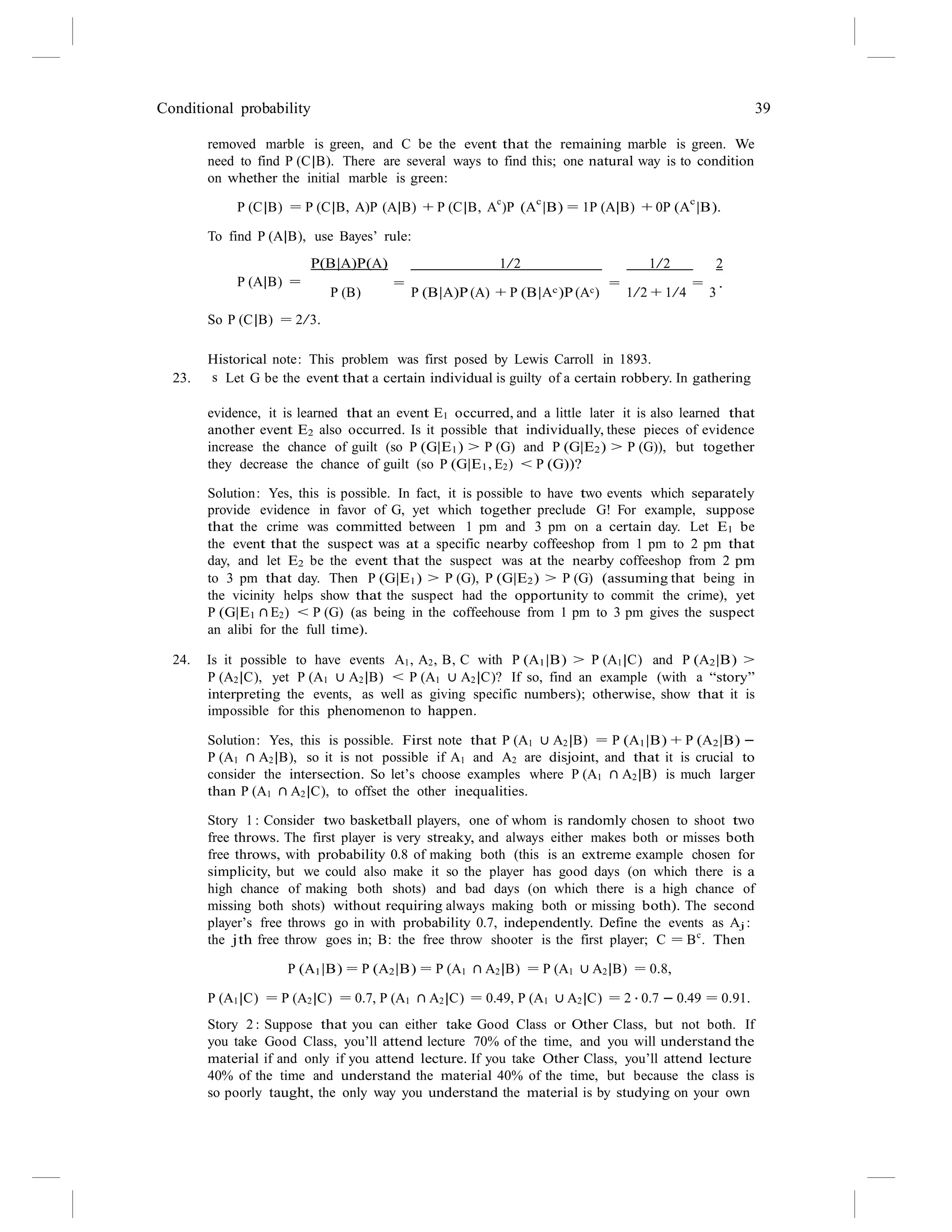 Conditional probability 39
removed marble is green, and C be the event that the remaining marble is green. We
need to find P (C|B). There are several ways to find this; one natural way is to condition
on whether the initial marble is green:
P (C|B) = P (C|B, A)P (A|B) + P (C|B, A
c
)P (A
c
|B) = 1P (A|B) + 0P (A
c
|B).
To find P (A|B), use Bayes’ rule:
P(B|A)P(A) 1/2 1/2 2
P (A|B) =
So P (C|B) = 2/3.
= = = .
P (B) P (B|A)P (A) + P (B|Ac)P (Ac) 1/2 + 1/4 3
Historical note: This problem was first posed by Lewis Carroll in 1893.
23. s Let G be the event that a certain individual is guilty of a certain robbery. In gathering
evidence, it is learned that an event E1 occurred, and a little later it is also learned that
another event E2 also occurred. Is it possible that individually, these pieces of evidence
increase the chance of guilt (so P (G|E1) > P (G) and P (G|E2) > P (G)), but together
they decrease the chance of guilt (so P (G|E1, E2) < P (G))?
Solution: Yes, this is possible. In fact, it is possible to have two events which separately
provide evidence in favor of G, yet which together preclude G! For example, suppose
that the crime was committed between 1 pm and 3 pm on a certain day. Let E1 be
the event that the suspect was at a specific nearby coffeeshop from 1 pm to 2 pm that
day, and let E2 be the event that the suspect was at the nearby coffeeshop from 2 pm
to 3 pm that day. Then P (G|E1) > P (G), P (G|E2) > P (G) (assuming that being in
the vicinity helps show that the suspect had the opportunity to commit the crime), yet
P (G|E1 ∩ E2) < P (G) (as being in the coffeehouse from 1 pm to 3 pm gives the suspect
an alibi for the full time).
24. Is it possible to have events A1, A2, B, C with P (A1|B) > P (A1|C) and P (A2|B) >
P (A2|C), yet P (A1 ∪ A2|B) < P (A1 ∪ A2|C)? If so, find an example (with a “story”
interpreting the events, as well as giving specific numbers); otherwise, show that it is
impossible for this phenomenon to happen.
Solution: Yes, this is possible. First note that P (A1 ∪ A2|B) = P (A1|B) + P (A2|B) −
P (A1 ∩ A2|B), so it is not possible if A1 and A2 are disjoint, and that it is crucial to
consider the intersection. So let’s choose examples where P (A1 ∩ A2|B) is much larger
than P (A1 ∩ A2|C), to offset the other inequalities.
Story 1 : Consider two basketball players, one of whom is randomly chosen to shoot two
free throws. The first player is very streaky, and always either makes both or misses both
free throws, with probability 0.8 of making both (this is an extreme example chosen for
simplicity, but we could also make it so the player has good days (on which there is a
high chance of making both shots) and bad days (on which there is a high chance of
missing both shots) without requiring always making both or missing both). The second
player’s free throws go in with probability 0.7, independently. Define the events as Aj :
the jth free throw goes in; B: the free throw shooter is the first player; C = Bc
. Then
P (A1|B) = P (A2|B) = P (A1 ∩ A2|B) = P (A1 ∪ A2|B) = 0.8,
P (A1|C) = P (A2|C) = 0.7, P (A1 ∩ A2|C) = 0.49, P (A1 ∪ A2|C) = 2 · 0.7 − 0.49 = 0.91.
Story 2 : Suppose that you can either take Good Class or Other Class, but not both. If
you take Good Class, you’ll attend lecture 70% of the time, and you will understand the
material if and only if you attend lecture. If you take Other Class, you’ll attend lecture
40% of the time and understand the material 40% of the time, but because the class is
so poorly taught, the only way you understand the material is by studying on your own
 