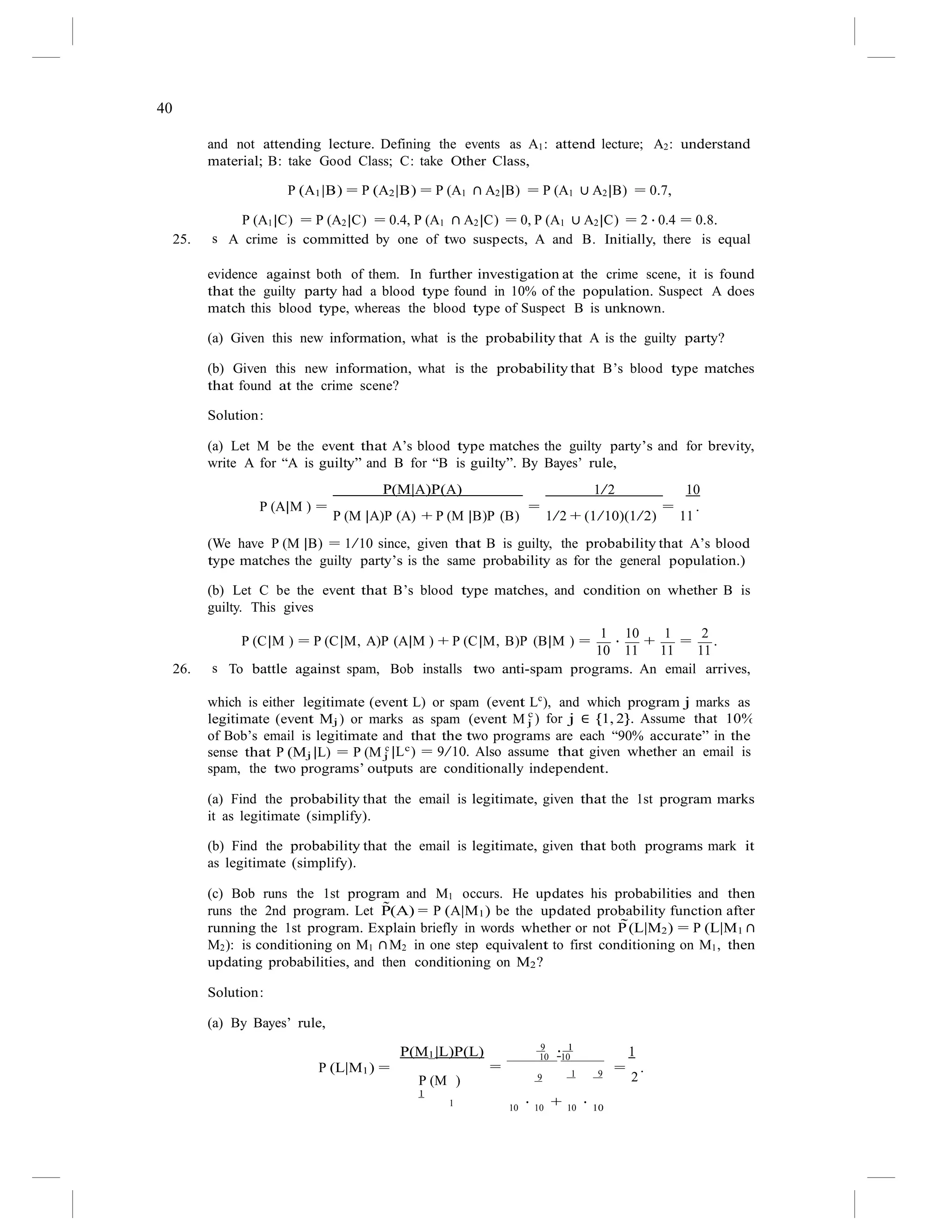 40
j ) for j ∈ {1, 2}. Assume that 10%
and not attending lecture. Defining the events as A1: attend lecture; A2: understand
material; B: take Good Class; C: take Other Class,
P (A1|B) = P (A2|B) = P (A1 ∩ A2|B) = P (A1 ∪ A2|B) = 0.7,
P (A1|C) = P (A2|C) = 0.4, P (A1 ∩ A2|C) = 0, P (A1 ∪ A2|C) = 2 · 0.4 = 0.8.
25. s A crime is committed by one of two suspects, A and B. Initially, there is equal
evidence against both of them. In further investigation at the crime scene, it is found
that the guilty party had a blood type found in 10% of the population. Suspect A does
match this blood type, whereas the blood type of Suspect B is unknown.
(a) Given this new information, what is the probability that A is the guilty party?
(b) Given this new information, what is the probability that B’s blood type matches
that found at the crime scene?
Solution:
(a) Let M be the event that A’s blood type matches the guilty party’s and for brevity,
write A for “A is guilty” and B for “B is guilty”. By Bayes’ rule,
P(M|A)P(A) 1/2 10
P (A|M ) =
P (M |A)P (A) + P (M |B)P (B)
=
1/2 + (1/10)(1/2)
=
11
.
(We have P (M |B) = 1/10 since, given that B is guilty, the probability that A’s blood
type matches the guilty party’s is the same probability as for the general population.)
(b) Let C be the event that B’s blood type matches, and condition on whether B is
guilty. This gives
1 10 1 2
P (C|M ) = P (C|M, A)P (A|M ) + P (C|M, B)P (B|M ) =
10
·
11
+
11
=
11
.
26. s To battle against spam, Bob installs two anti-spam programs. An email arrives,
which is either legitimate (event L) or spam (event Lc
), and which program j marks as
legitimate (event Mj ) or marks as spam (event M c
of Bob’s email is legitimate and that the two programs are each “90% accurate” in the
sense that P (Mj |L) = P (M c c
j |L ) = 9/10. Also assume that given whether an email is
spam, the two programs’ outputs are conditionally independent.
(a) Find the probability that the email is legitimate, given that the 1st program marks
it as legitimate (simplify).
(b) Find the probability that the email is legitimate, given that both programs mark it
as legitimate (simplify).
(c) Bob runs the 1st program and M1 occurs. He updates his probabilities and then
runs the 2nd program. Let P̃(A) = P (A|M1) be the updated probability function after
running the 1st program. Explain briefly in words whether or not P̃(L|M2) = P (L|M1 ∩
M2): is conditioning on M1 ∩M2 in one step equivalent to first conditioning on M1, then
updating probabilities, and then conditioning on M2?
Solution:
(a) By Bayes’ rule,
9 1
P(M1|L)P(L) 10
·10 1
P (L|M1) = =
P (M ) 9
1
1 9 =
2
.
1
10
· 10
+ 10
· 10
 