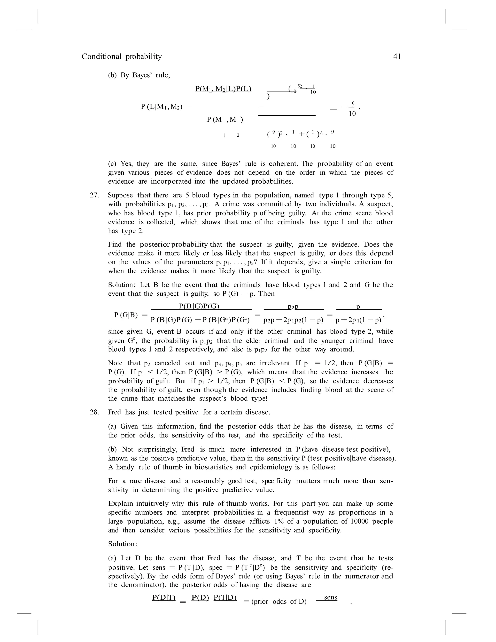 Conditional probability 41
10
9
(b) By Bayes’ rule,
P(M1, M2|L)P(L) ( 9
)
2 1
· 10
P (L|M1, M2) = =
P (M , M )
= .
10
1 2 ( 9
)2 · 1
+ ( 1
)2 · 9
10 10 10 10
(c) Yes, they are the same, since Bayes’ rule is coherent. The probability of an event
given various pieces of evidence does not depend on the order in which the pieces of
evidence are incorporated into the updated probabilities.
27. Suppose that there are 5 blood types in the population, named type 1 through type 5,
with probabilities p1, p2, . . . , p5. A crime was committed by two individuals. A suspect,
who has blood type 1, has prior probability p of being guilty. At the crime scene blood
evidence is collected, which shows that one of the criminals has type 1 and the other
has type 2.
Find the posterior probability that the suspect is guilty, given the evidence. Does the
evidence make it more likely or less likely that the suspect is guilty, or does this depend
on the values of the parameters p, p1, . . . , p5? If it depends, give a simple criterion for
when the evidence makes it more likely that the suspect is guilty.
Solution: Let B be the event that the criminals have blood types 1 and 2 and G be the
event that the suspect is guilty, so P (G) = p. Then
P(B|G)P(G) p2p p
P (G|B) =
P (B|G)P (G) + P (B|Gc)P (Gc)
=
p p + 2p p (1 − p)
=
p + 2p (1 − p)
,
2 1 2 1
since given G, event B occurs if and only if the other criminal has blood type 2, while
given Gc
, the probability is p1p2 that the elder criminal and the younger criminal have
blood types 1 and 2 respectively, and also is p1p2 for the other way around.
Note that p2 canceled out and p3, p4, p5 are irrelevant. If p1 = 1/2, then P (G|B) =
P (G). If p1 < 1/2, then P (G|B) > P (G), which means that the evidence increases the
probability of guilt. But if p1 > 1/2, then P (G|B) < P (G), so the evidence decreases
the probability of guilt, even though the evidence includes finding blood at the scene of
the crime that matches the suspect’s blood type!
28. Fred has just tested positive for a certain disease.
(a) Given this information, find the posterior odds that he has the disease, in terms of
the prior odds, the sensitivity of the test, and the specificity of the test.
(b) Not surprisingly, Fred is much more interested in P (have disease|test positive),
known as the positive predictive value, than in the sensitivity P (test positive|have disease).
A handy rule of thumb in biostatistics and epidemiology is as follows:
For a rare disease and a reasonably good test, specificity matters much more than sen-
sitivity in determining the positive predictive value.
Explain intuitively why this rule of thumb works. For this part you can make up some
specific numbers and interpret probabilities in a frequentist way as proportions in a
large population, e.g., assume the disease afflicts 1% of a population of 10000 people
and then consider various possibilities for the sensitivity and specificity.
Solution:
(a) Let D be the event that Fred has the disease, and T be the event that he tests
positive. Let sens = P (T |D), spec = P (T c
|Dc
) be the sensitivity and specificity (re-
spectively). By the odds form of Bayes’ rule (or using Bayes’ rule in the numerator and
the denominator), the posterior odds of having the disease are
P(D|T)
=
P(D) P(T|D) sens
= (prior odds of D) .
 