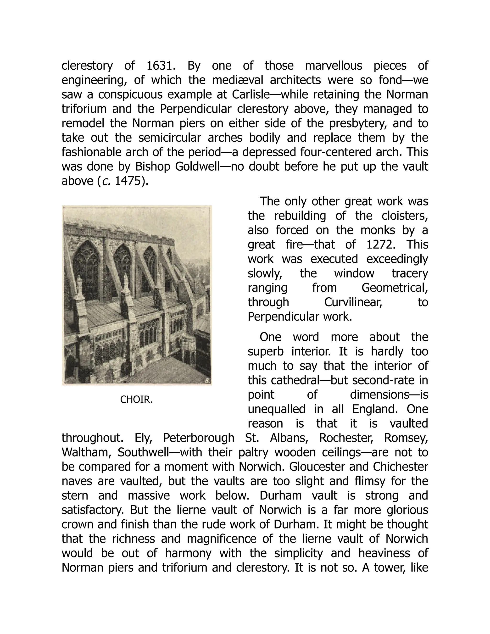 CHOIR.
clerestory of 1631. By one of those marvellous pieces of
engineering, of which the mediæval architects were so fond—we
saw a conspicuous example at Carlisle—while retaining the Norman
triforium and the Perpendicular clerestory above, they managed to
remodel the Norman piers on either side of the presbytery, and to
take out the semicircular arches bodily and replace them by the
fashionable arch of the period—a depressed four-centered arch. This
was done by Bishop Goldwell—no doubt before he put up the vault
above (c. 1475).
The only other great work was
the rebuilding of the cloisters,
also forced on the monks by a
great fire—that of 1272. This
work was executed exceedingly
slowly, the window tracery
ranging from Geometrical,
through Curvilinear, to
Perpendicular work.
One word more about the
superb interior. It is hardly too
much to say that the interior of
this cathedral—but second-rate in
point of dimensions—is
unequalled in all England. One
reason is that it is vaulted
throughout. Ely, Peterborough St. Albans, Rochester, Romsey,
Waltham, Southwell—with their paltry wooden ceilings—are not to
be compared for a moment with Norwich. Gloucester and Chichester
naves are vaulted, but the vaults are too slight and flimsy for the
stern and massive work below. Durham vault is strong and
satisfactory. But the lierne vault of Norwich is a far more glorious
crown and finish than the rude work of Durham. It might be thought
that the richness and magnificence of the lierne vault of Norwich
would be out of harmony with the simplicity and heaviness of
Norman piers and triforium and clerestory. It is not so. A tower, like
 