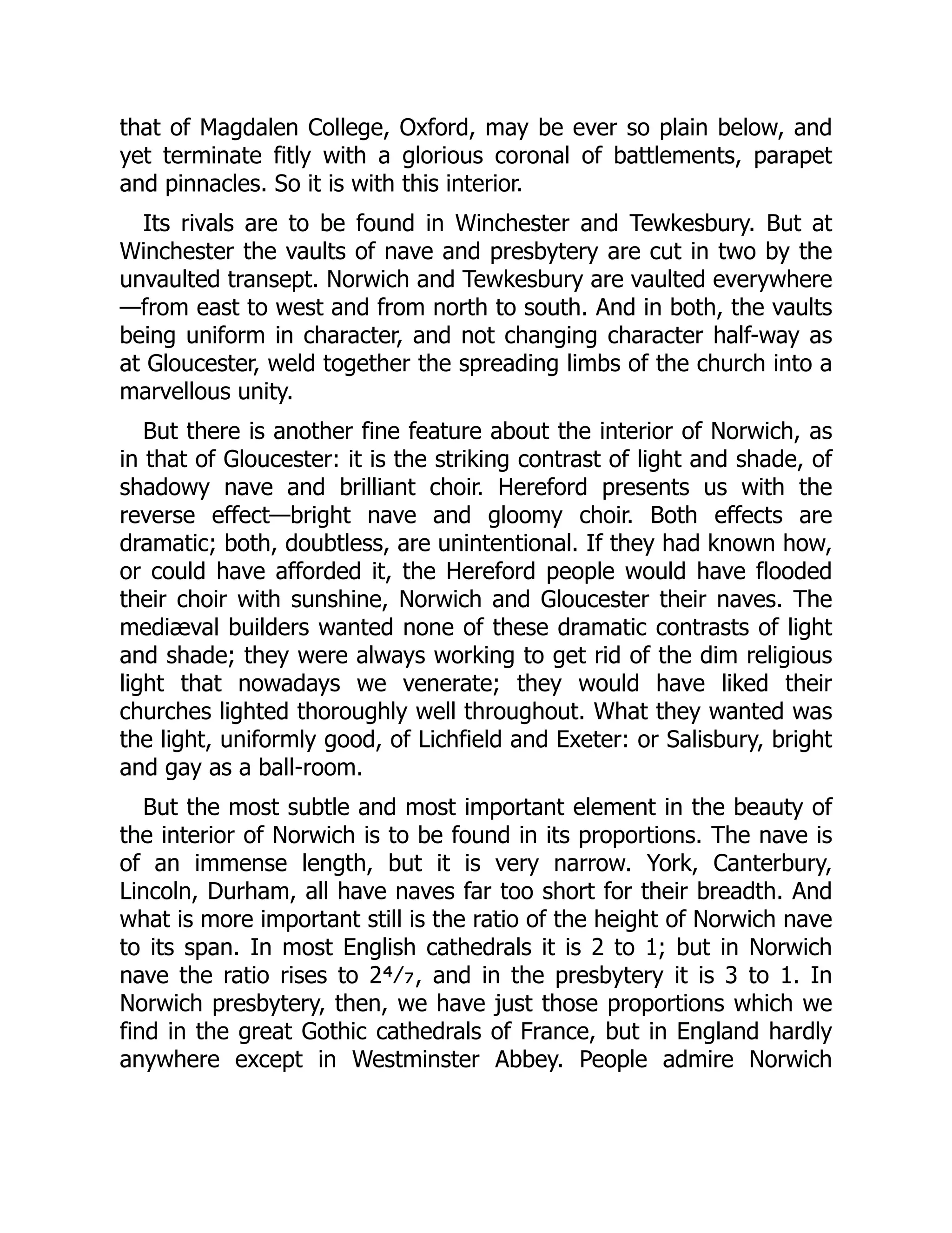 that of Magdalen College, Oxford, may be ever so plain below, and
yet terminate fitly with a glorious coronal of battlements, parapet
and pinnacles. So it is with this interior.
Its rivals are to be found in Winchester and Tewkesbury. But at
Winchester the vaults of nave and presbytery are cut in two by the
unvaulted transept. Norwich and Tewkesbury are vaulted everywhere
—from east to west and from north to south. And in both, the vaults
being uniform in character, and not changing character half-way as
at Gloucester, weld together the spreading limbs of the church into a
marvellous unity.
But there is another fine feature about the interior of Norwich, as
in that of Gloucester: it is the striking contrast of light and shade, of
shadowy nave and brilliant choir. Hereford presents us with the
reverse effect—bright nave and gloomy choir. Both effects are
dramatic; both, doubtless, are unintentional. If they had known how,
or could have afforded it, the Hereford people would have flooded
their choir with sunshine, Norwich and Gloucester their naves. The
mediæval builders wanted none of these dramatic contrasts of light
and shade; they were always working to get rid of the dim religious
light that nowadays we venerate; they would have liked their
churches lighted thoroughly well throughout. What they wanted was
the light, uniformly good, of Lichfield and Exeter: or Salisbury, bright
and gay as a ball-room.
But the most subtle and most important element in the beauty of
the interior of Norwich is to be found in its proportions. The nave is
of an immense length, but it is very narrow. York, Canterbury,
Lincoln, Durham, all have naves far too short for their breadth. And
what is more important still is the ratio of the height of Norwich nave
to its span. In most English cathedrals it is 2 to 1; but in Norwich
nave the ratio rises to 2⁴⁄₇, and in the presbytery it is 3 to 1. In
Norwich presbytery, then, we have just those proportions which we
find in the great Gothic cathedrals of France, but in England hardly
anywhere except in Westminster Abbey. People admire Norwich
 